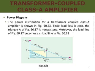 Copyright
©
2017
by
S
Chand
And
Company
Limited.
All
rights
reserved.
TRANSFORMER-COUPLED
CLASS-A AMPLIFIER
 Power Diagram
• The power distribution for a transformer coupled class-A
amplifier is shown in Fig. 60.23. Since load loss is zero, the
triangle A of Fig. 60.17 is nonexistent. Moreover, the load line
of Fig. 60.17 becomes a.c. load line in Fig. 60.23
Fig.60.23
1
 