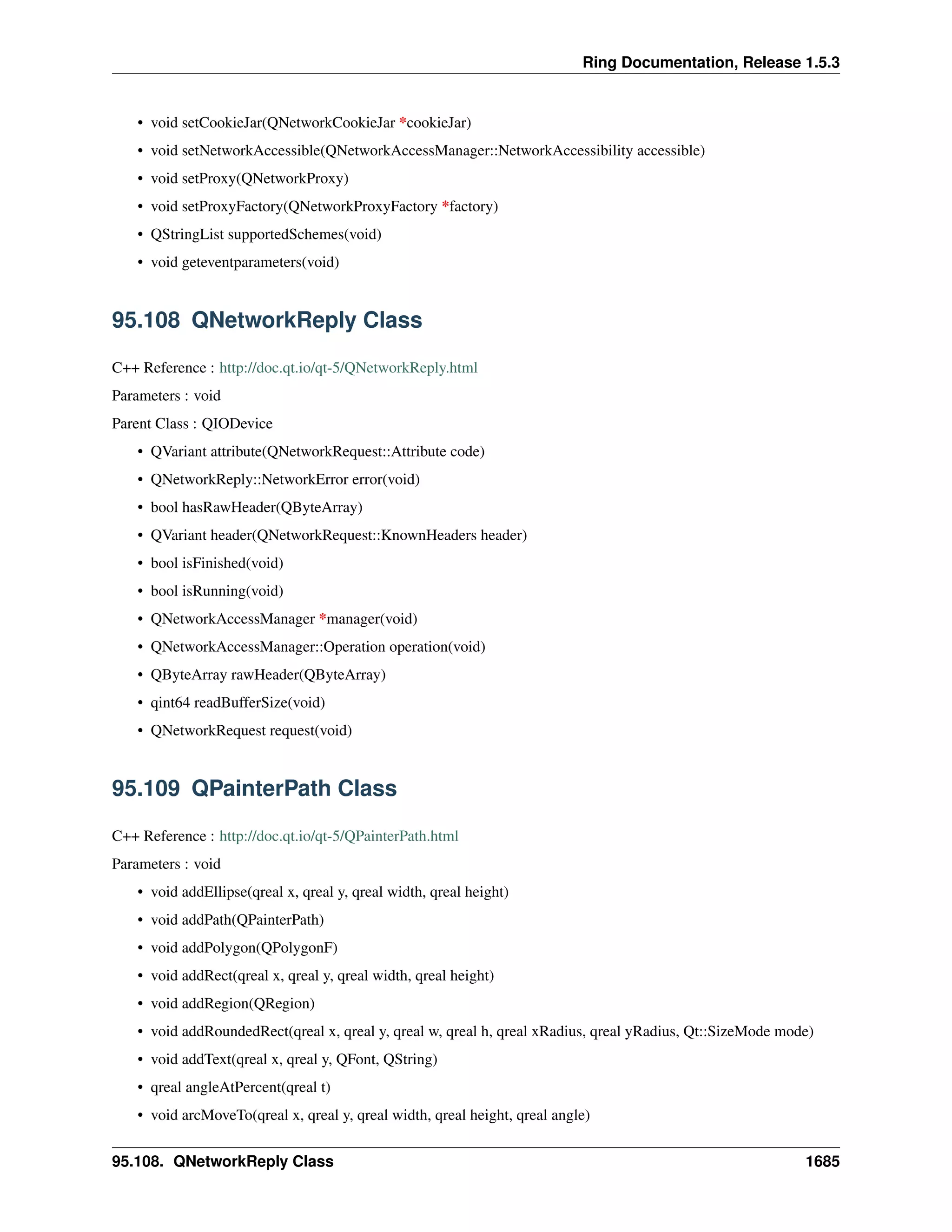 Ring Documentation, Release 1.5.3
• void setCookieJar(QNetworkCookieJar *cookieJar)
• void setNetworkAccessible(QNetworkAccessManager::NetworkAccessibility accessible)
• void setProxy(QNetworkProxy)
• void setProxyFactory(QNetworkProxyFactory *factory)
• QStringList supportedSchemes(void)
• void geteventparameters(void)
95.108 QNetworkReply Class
C++ Reference : http://doc.qt.io/qt-5/QNetworkReply.html
Parameters : void
Parent Class : QIODevice
• QVariant attribute(QNetworkRequest::Attribute code)
• QNetworkReply::NetworkError error(void)
• bool hasRawHeader(QByteArray)
• QVariant header(QNetworkRequest::KnownHeaders header)
• bool isFinished(void)
• bool isRunning(void)
• QNetworkAccessManager *manager(void)
• QNetworkAccessManager::Operation operation(void)
• QByteArray rawHeader(QByteArray)
• qint64 readBufferSize(void)
• QNetworkRequest request(void)
95.109 QPainterPath Class
C++ Reference : http://doc.qt.io/qt-5/QPainterPath.html
Parameters : void
• void addEllipse(qreal x, qreal y, qreal width, qreal height)
• void addPath(QPainterPath)
• void addPolygon(QPolygonF)
• void addRect(qreal x, qreal y, qreal width, qreal height)
• void addRegion(QRegion)
• void addRoundedRect(qreal x, qreal y, qreal w, qreal h, qreal xRadius, qreal yRadius, Qt::SizeMode mode)
• void addText(qreal x, qreal y, QFont, QString)
• qreal angleAtPercent(qreal t)
• void arcMoveTo(qreal x, qreal y, qreal width, qreal height, qreal angle)
95.108. QNetworkReply Class 1685
 