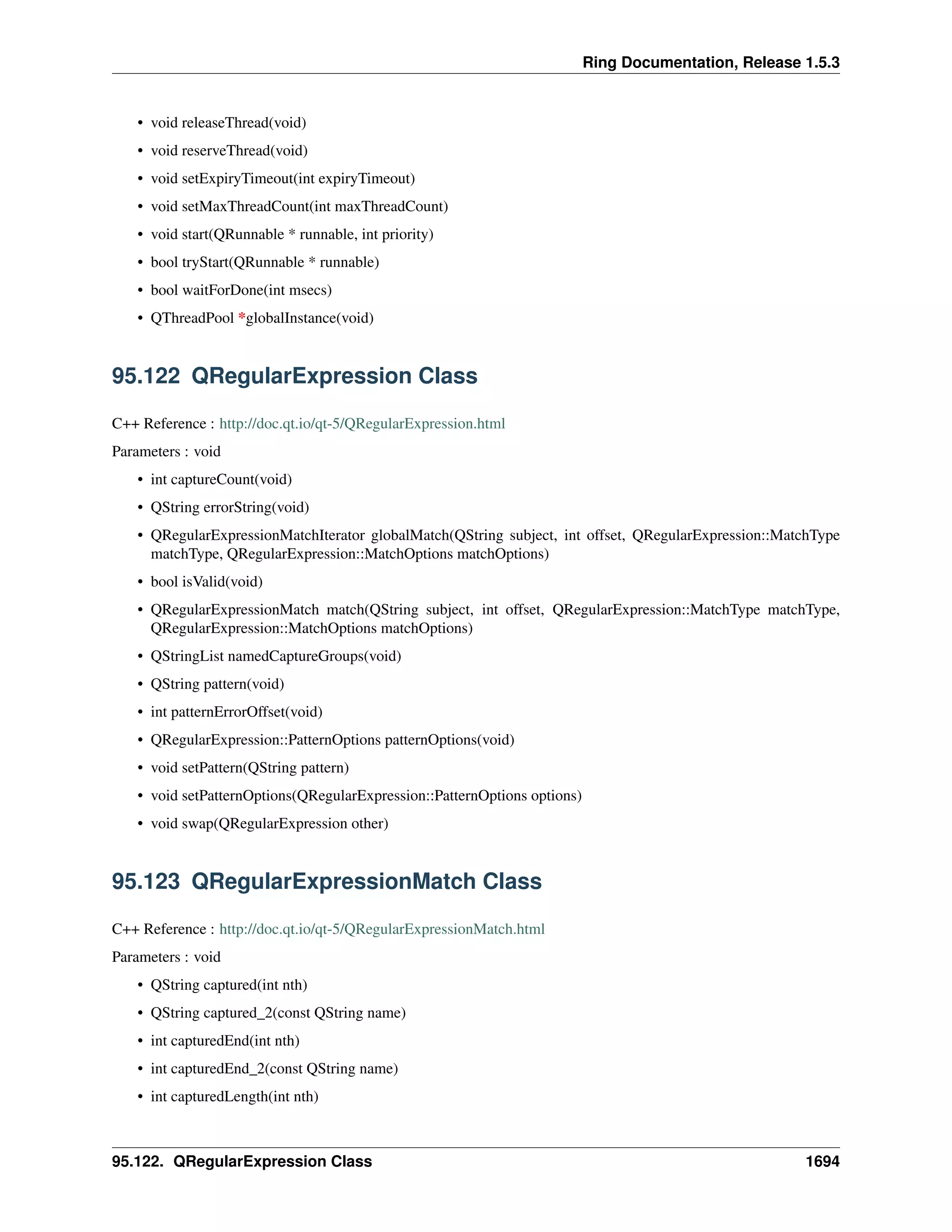 Ring Documentation, Release 1.5.3
• void releaseThread(void)
• void reserveThread(void)
• void setExpiryTimeout(int expiryTimeout)
• void setMaxThreadCount(int maxThreadCount)
• void start(QRunnable * runnable, int priority)
• bool tryStart(QRunnable * runnable)
• bool waitForDone(int msecs)
• QThreadPool *globalInstance(void)
95.122 QRegularExpression Class
C++ Reference : http://doc.qt.io/qt-5/QRegularExpression.html
Parameters : void
• int captureCount(void)
• QString errorString(void)
• QRegularExpressionMatchIterator globalMatch(QString subject, int offset, QRegularExpression::MatchType
matchType, QRegularExpression::MatchOptions matchOptions)
• bool isValid(void)
• QRegularExpressionMatch match(QString subject, int offset, QRegularExpression::MatchType matchType,
QRegularExpression::MatchOptions matchOptions)
• QStringList namedCaptureGroups(void)
• QString pattern(void)
• int patternErrorOffset(void)
• QRegularExpression::PatternOptions patternOptions(void)
• void setPattern(QString pattern)
• void setPatternOptions(QRegularExpression::PatternOptions options)
• void swap(QRegularExpression other)
95.123 QRegularExpressionMatch Class
C++ Reference : http://doc.qt.io/qt-5/QRegularExpressionMatch.html
Parameters : void
• QString captured(int nth)
• QString captured_2(const QString name)
• int capturedEnd(int nth)
• int capturedEnd_2(const QString name)
• int capturedLength(int nth)
95.122. QRegularExpression Class 1694
 