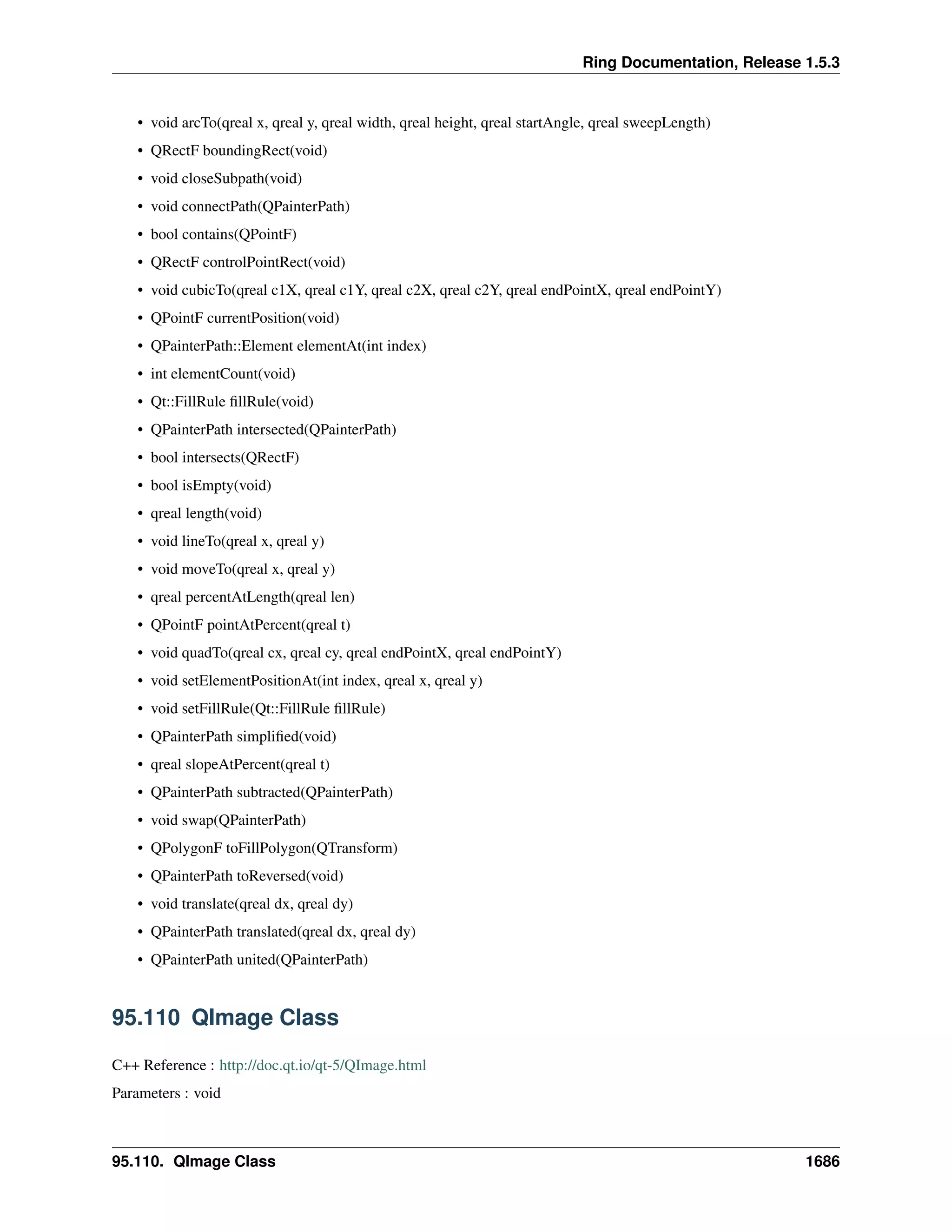 Ring Documentation, Release 1.5.3
• void arcTo(qreal x, qreal y, qreal width, qreal height, qreal startAngle, qreal sweepLength)
• QRectF boundingRect(void)
• void closeSubpath(void)
• void connectPath(QPainterPath)
• bool contains(QPointF)
• QRectF controlPointRect(void)
• void cubicTo(qreal c1X, qreal c1Y, qreal c2X, qreal c2Y, qreal endPointX, qreal endPointY)
• QPointF currentPosition(void)
• QPainterPath::Element elementAt(int index)
• int elementCount(void)
• Qt::FillRule ﬁllRule(void)
• QPainterPath intersected(QPainterPath)
• bool intersects(QRectF)
• bool isEmpty(void)
• qreal length(void)
• void lineTo(qreal x, qreal y)
• void moveTo(qreal x, qreal y)
• qreal percentAtLength(qreal len)
• QPointF pointAtPercent(qreal t)
• void quadTo(qreal cx, qreal cy, qreal endPointX, qreal endPointY)
• void setElementPositionAt(int index, qreal x, qreal y)
• void setFillRule(Qt::FillRule ﬁllRule)
• QPainterPath simpliﬁed(void)
• qreal slopeAtPercent(qreal t)
• QPainterPath subtracted(QPainterPath)
• void swap(QPainterPath)
• QPolygonF toFillPolygon(QTransform)
• QPainterPath toReversed(void)
• void translate(qreal dx, qreal dy)
• QPainterPath translated(qreal dx, qreal dy)
• QPainterPath united(QPainterPath)
95.110 QImage Class
C++ Reference : http://doc.qt.io/qt-5/QImage.html
Parameters : void
95.110. QImage Class 1686
 