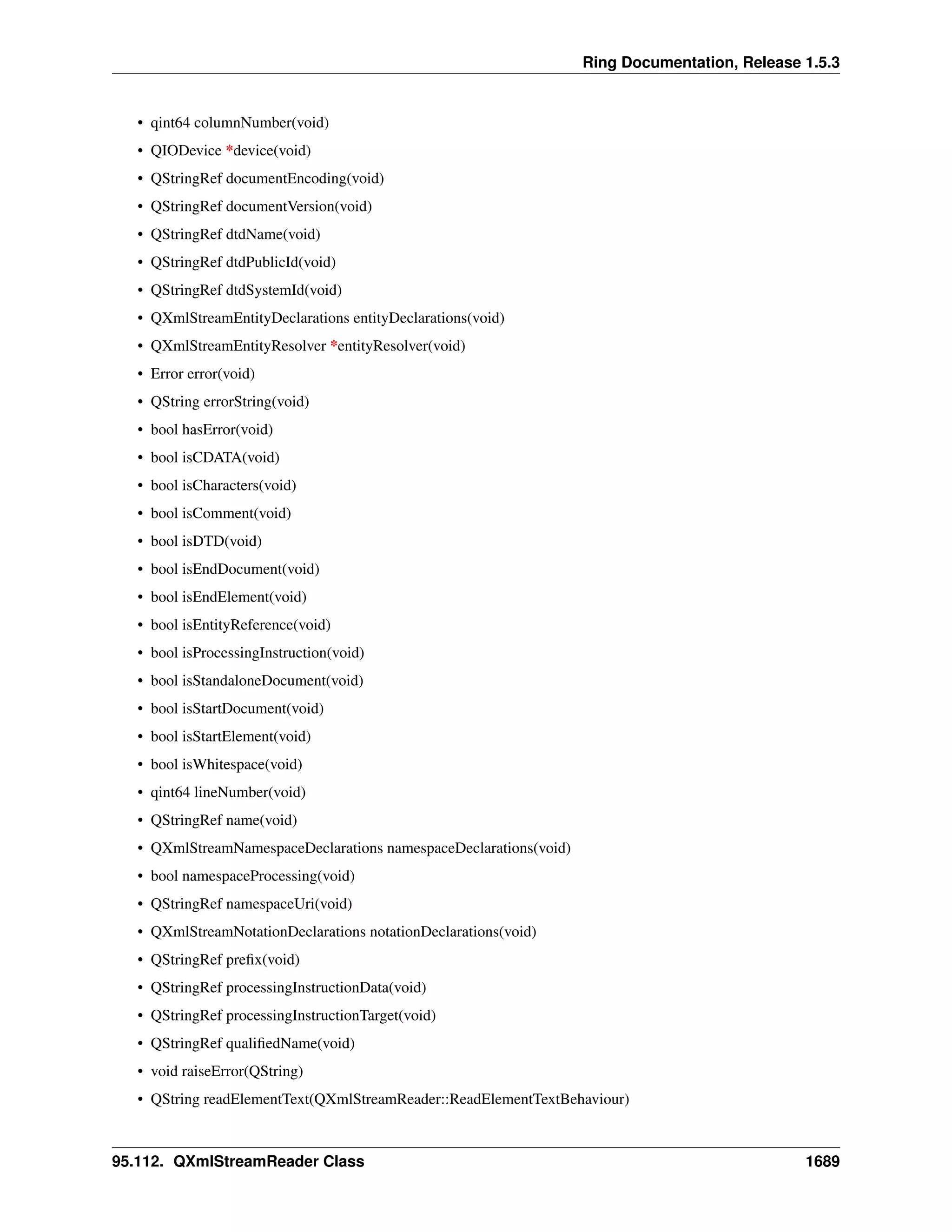 Ring Documentation, Release 1.5.3
• qint64 columnNumber(void)
• QIODevice *device(void)
• QStringRef documentEncoding(void)
• QStringRef documentVersion(void)
• QStringRef dtdName(void)
• QStringRef dtdPublicId(void)
• QStringRef dtdSystemId(void)
• QXmlStreamEntityDeclarations entityDeclarations(void)
• QXmlStreamEntityResolver *entityResolver(void)
• Error error(void)
• QString errorString(void)
• bool hasError(void)
• bool isCDATA(void)
• bool isCharacters(void)
• bool isComment(void)
• bool isDTD(void)
• bool isEndDocument(void)
• bool isEndElement(void)
• bool isEntityReference(void)
• bool isProcessingInstruction(void)
• bool isStandaloneDocument(void)
• bool isStartDocument(void)
• bool isStartElement(void)
• bool isWhitespace(void)
• qint64 lineNumber(void)
• QStringRef name(void)
• QXmlStreamNamespaceDeclarations namespaceDeclarations(void)
• bool namespaceProcessing(void)
• QStringRef namespaceUri(void)
• QXmlStreamNotationDeclarations notationDeclarations(void)
• QStringRef preﬁx(void)
• QStringRef processingInstructionData(void)
• QStringRef processingInstructionTarget(void)
• QStringRef qualiﬁedName(void)
• void raiseError(QString)
• QString readElementText(QXmlStreamReader::ReadElementTextBehaviour)
95.112. QXmlStreamReader Class 1689
 