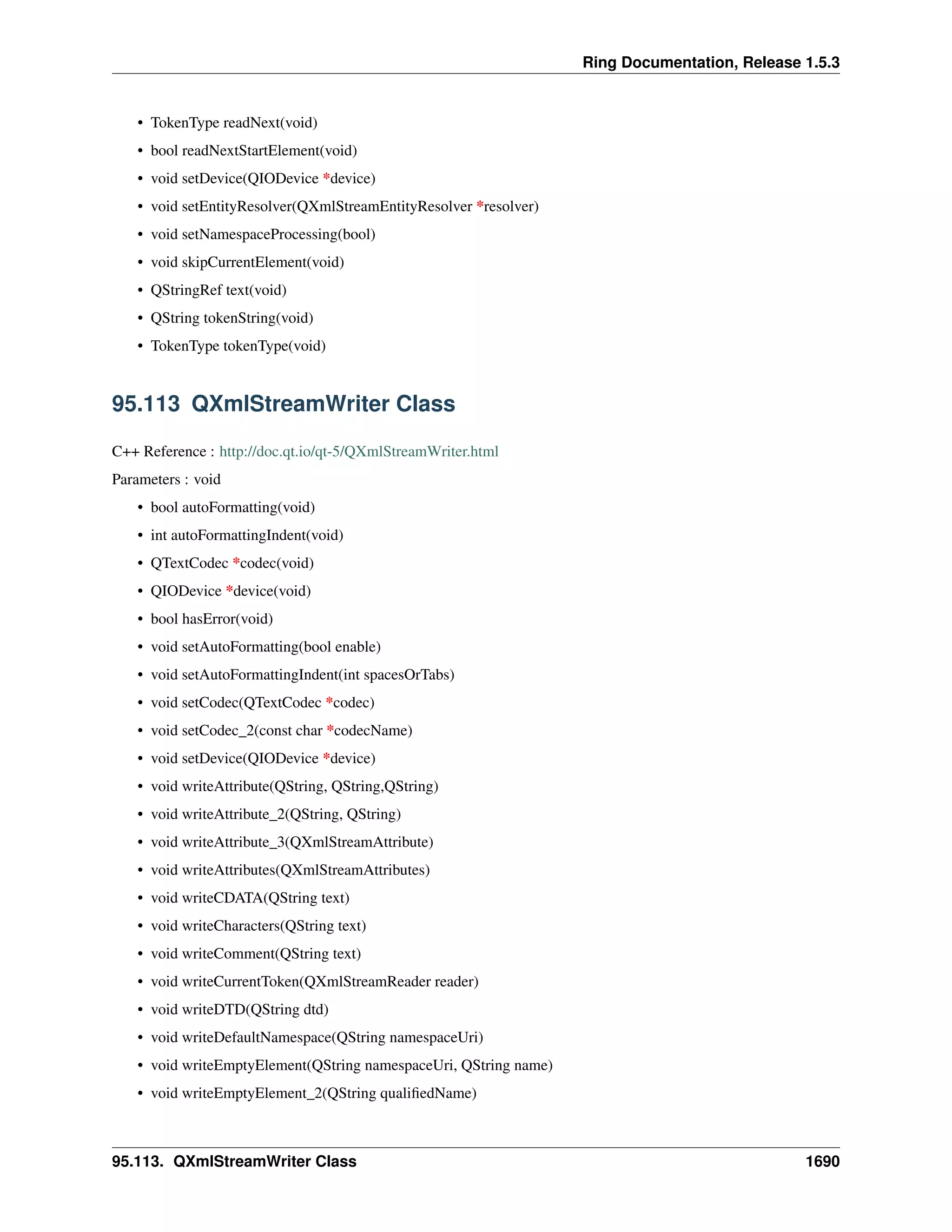 Ring Documentation, Release 1.5.3
• TokenType readNext(void)
• bool readNextStartElement(void)
• void setDevice(QIODevice *device)
• void setEntityResolver(QXmlStreamEntityResolver *resolver)
• void setNamespaceProcessing(bool)
• void skipCurrentElement(void)
• QStringRef text(void)
• QString tokenString(void)
• TokenType tokenType(void)
95.113 QXmlStreamWriter Class
C++ Reference : http://doc.qt.io/qt-5/QXmlStreamWriter.html
Parameters : void
• bool autoFormatting(void)
• int autoFormattingIndent(void)
• QTextCodec *codec(void)
• QIODevice *device(void)
• bool hasError(void)
• void setAutoFormatting(bool enable)
• void setAutoFormattingIndent(int spacesOrTabs)
• void setCodec(QTextCodec *codec)
• void setCodec_2(const char *codecName)
• void setDevice(QIODevice *device)
• void writeAttribute(QString, QString,QString)
• void writeAttribute_2(QString, QString)
• void writeAttribute_3(QXmlStreamAttribute)
• void writeAttributes(QXmlStreamAttributes)
• void writeCDATA(QString text)
• void writeCharacters(QString text)
• void writeComment(QString text)
• void writeCurrentToken(QXmlStreamReader reader)
• void writeDTD(QString dtd)
• void writeDefaultNamespace(QString namespaceUri)
• void writeEmptyElement(QString namespaceUri, QString name)
• void writeEmptyElement_2(QString qualiﬁedName)
95.113. QXmlStreamWriter Class 1690
 