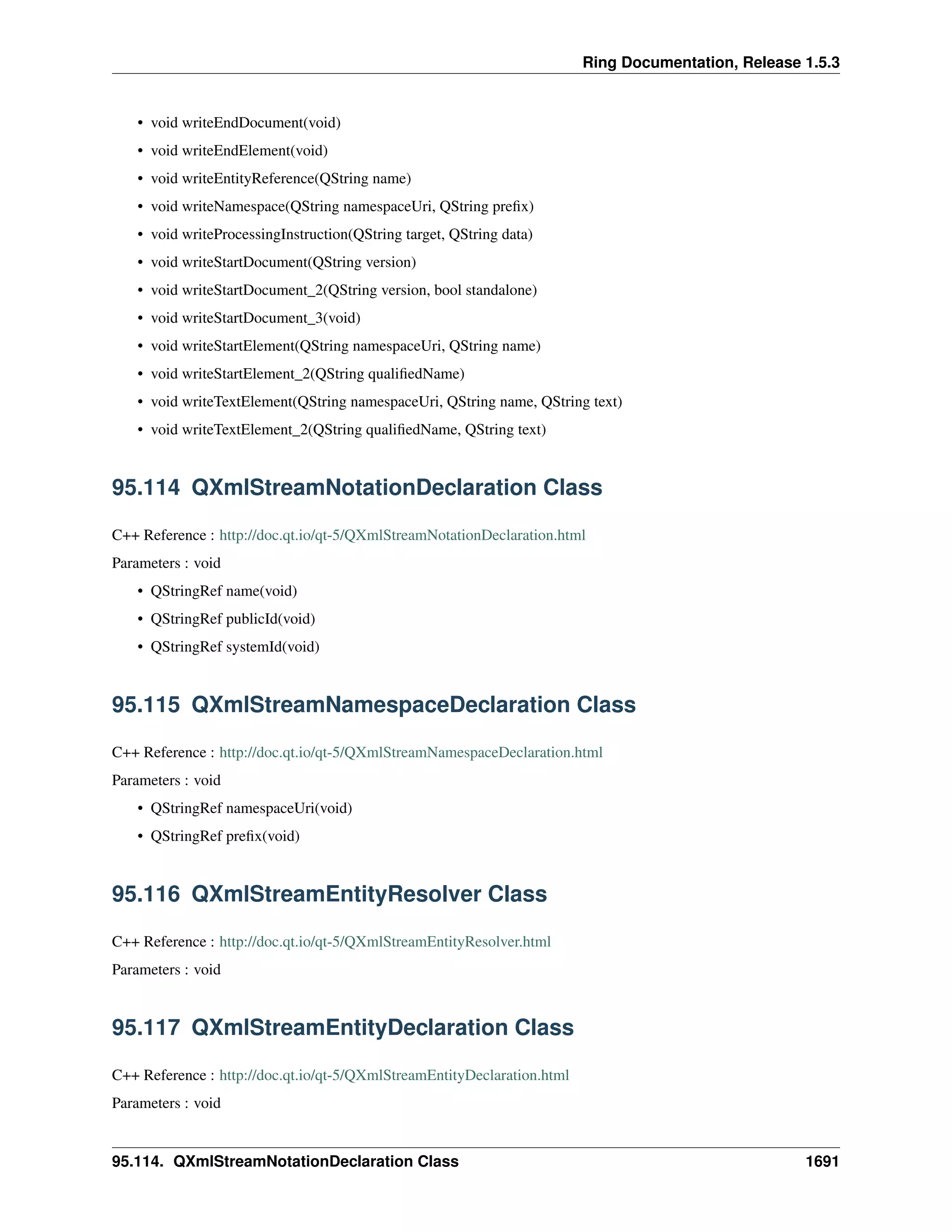 Ring Documentation, Release 1.5.3
• void writeEndDocument(void)
• void writeEndElement(void)
• void writeEntityReference(QString name)
• void writeNamespace(QString namespaceUri, QString preﬁx)
• void writeProcessingInstruction(QString target, QString data)
• void writeStartDocument(QString version)
• void writeStartDocument_2(QString version, bool standalone)
• void writeStartDocument_3(void)
• void writeStartElement(QString namespaceUri, QString name)
• void writeStartElement_2(QString qualiﬁedName)
• void writeTextElement(QString namespaceUri, QString name, QString text)
• void writeTextElement_2(QString qualiﬁedName, QString text)
95.114 QXmlStreamNotationDeclaration Class
C++ Reference : http://doc.qt.io/qt-5/QXmlStreamNotationDeclaration.html
Parameters : void
• QStringRef name(void)
• QStringRef publicId(void)
• QStringRef systemId(void)
95.115 QXmlStreamNamespaceDeclaration Class
C++ Reference : http://doc.qt.io/qt-5/QXmlStreamNamespaceDeclaration.html
Parameters : void
• QStringRef namespaceUri(void)
• QStringRef preﬁx(void)
95.116 QXmlStreamEntityResolver Class
C++ Reference : http://doc.qt.io/qt-5/QXmlStreamEntityResolver.html
Parameters : void
95.117 QXmlStreamEntityDeclaration Class
C++ Reference : http://doc.qt.io/qt-5/QXmlStreamEntityDeclaration.html
Parameters : void
95.114. QXmlStreamNotationDeclaration Class 1691
 