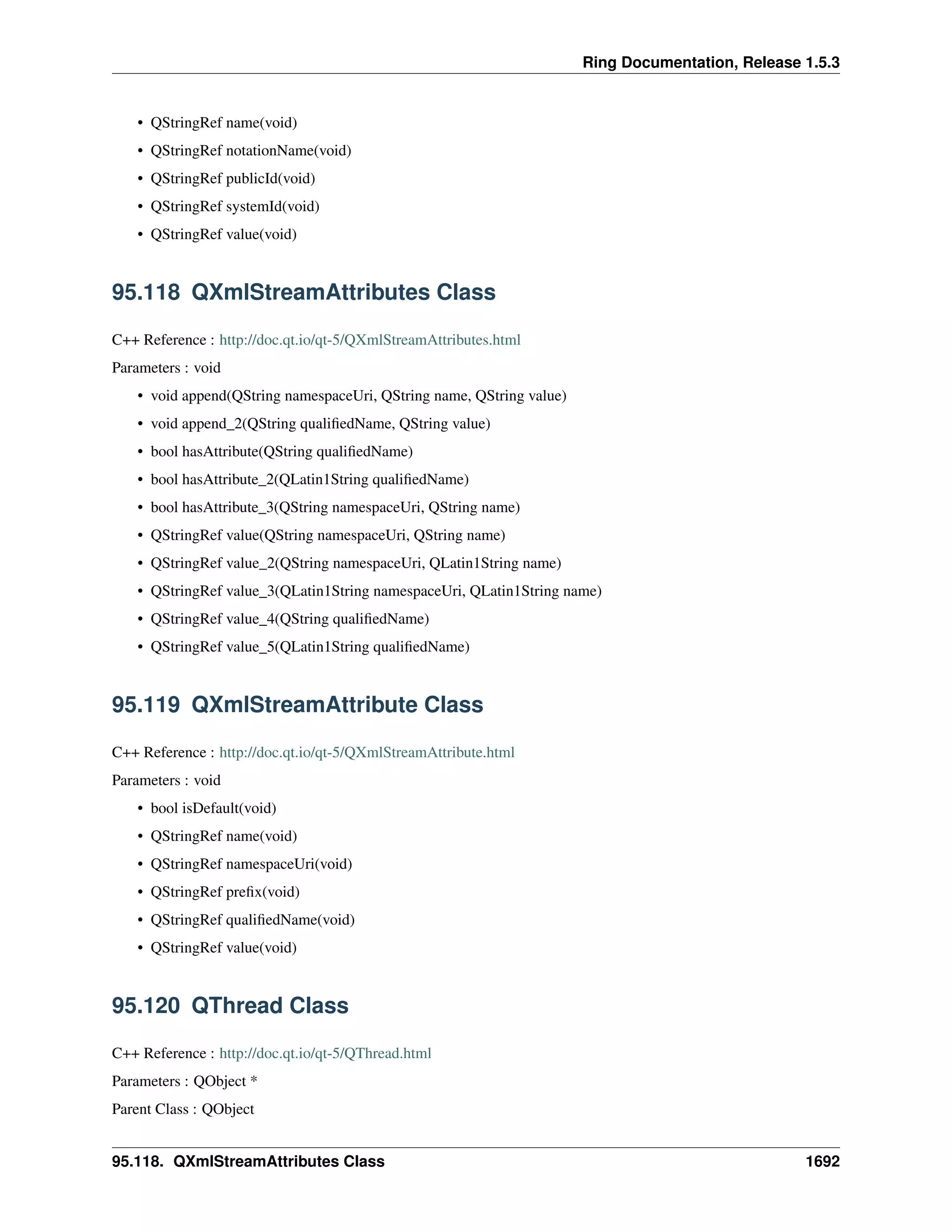 Ring Documentation, Release 1.5.3
• QStringRef name(void)
• QStringRef notationName(void)
• QStringRef publicId(void)
• QStringRef systemId(void)
• QStringRef value(void)
95.118 QXmlStreamAttributes Class
C++ Reference : http://doc.qt.io/qt-5/QXmlStreamAttributes.html
Parameters : void
• void append(QString namespaceUri, QString name, QString value)
• void append_2(QString qualiﬁedName, QString value)
• bool hasAttribute(QString qualiﬁedName)
• bool hasAttribute_2(QLatin1String qualiﬁedName)
• bool hasAttribute_3(QString namespaceUri, QString name)
• QStringRef value(QString namespaceUri, QString name)
• QStringRef value_2(QString namespaceUri, QLatin1String name)
• QStringRef value_3(QLatin1String namespaceUri, QLatin1String name)
• QStringRef value_4(QString qualiﬁedName)
• QStringRef value_5(QLatin1String qualiﬁedName)
95.119 QXmlStreamAttribute Class
C++ Reference : http://doc.qt.io/qt-5/QXmlStreamAttribute.html
Parameters : void
• bool isDefault(void)
• QStringRef name(void)
• QStringRef namespaceUri(void)
• QStringRef preﬁx(void)
• QStringRef qualiﬁedName(void)
• QStringRef value(void)
95.120 QThread Class
C++ Reference : http://doc.qt.io/qt-5/QThread.html
Parameters : QObject *
Parent Class : QObject
95.118. QXmlStreamAttributes Class 1692
 