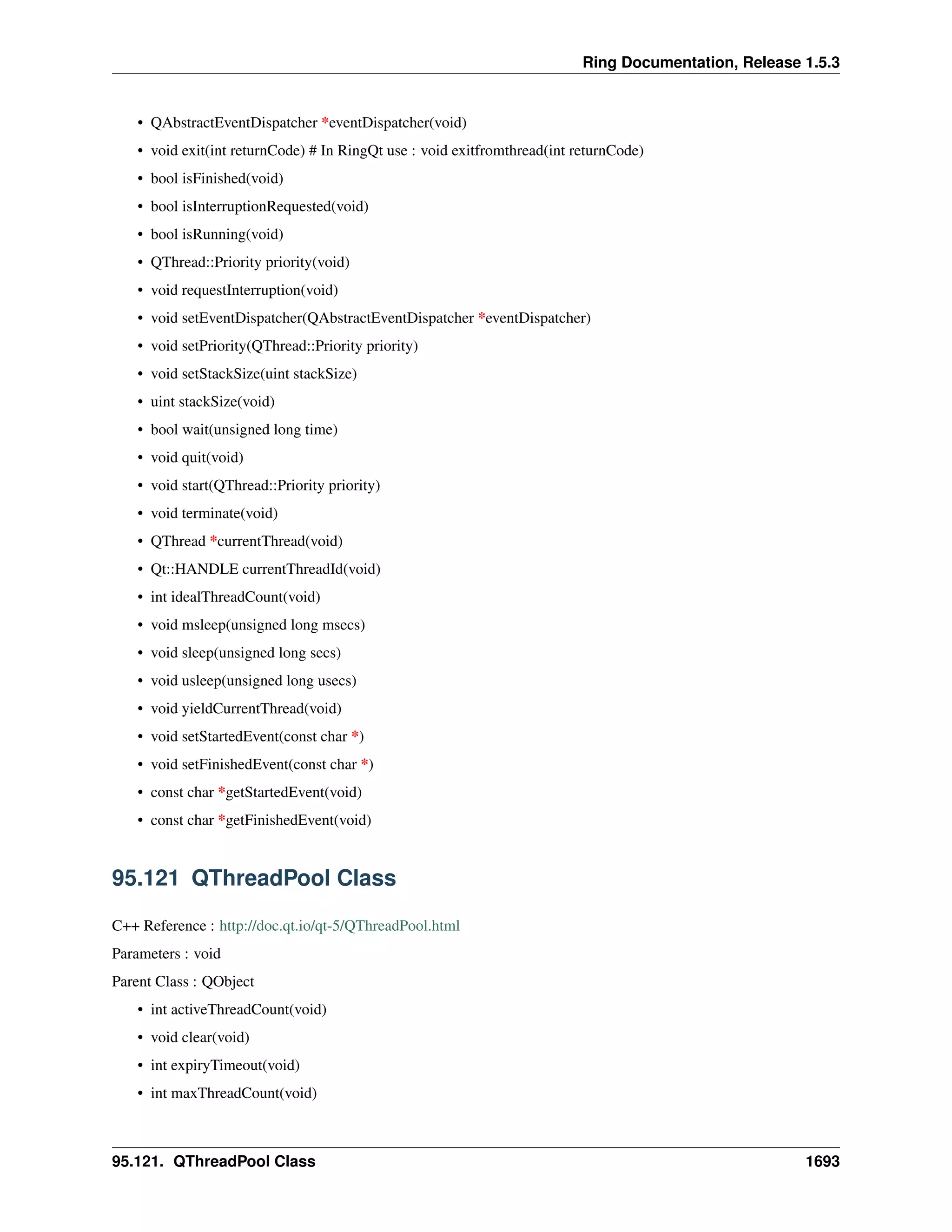 Ring Documentation, Release 1.5.3
• QAbstractEventDispatcher *eventDispatcher(void)
• void exit(int returnCode) # In RingQt use : void exitfromthread(int returnCode)
• bool isFinished(void)
• bool isInterruptionRequested(void)
• bool isRunning(void)
• QThread::Priority priority(void)
• void requestInterruption(void)
• void setEventDispatcher(QAbstractEventDispatcher *eventDispatcher)
• void setPriority(QThread::Priority priority)
• void setStackSize(uint stackSize)
• uint stackSize(void)
• bool wait(unsigned long time)
• void quit(void)
• void start(QThread::Priority priority)
• void terminate(void)
• QThread *currentThread(void)
• Qt::HANDLE currentThreadId(void)
• int idealThreadCount(void)
• void msleep(unsigned long msecs)
• void sleep(unsigned long secs)
• void usleep(unsigned long usecs)
• void yieldCurrentThread(void)
• void setStartedEvent(const char *)
• void setFinishedEvent(const char *)
• const char *getStartedEvent(void)
• const char *getFinishedEvent(void)
95.121 QThreadPool Class
C++ Reference : http://doc.qt.io/qt-5/QThreadPool.html
Parameters : void
Parent Class : QObject
• int activeThreadCount(void)
• void clear(void)
• int expiryTimeout(void)
• int maxThreadCount(void)
95.121. QThreadPool Class 1693
 