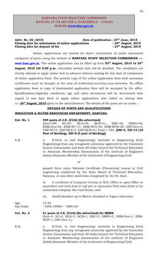 (1)
Advt. No. 02 /2015 Date of publication : 27th
June, 2015
Closing date for submission of online applications : 24th
August, 2015
Closing date for deposit of fee : 27th
August, 2015
Online applications are invited for direct recruitment of under mentioned
categories of posts using the website of HARYANA STAFF SELECTION COMMISSION i.e.
www.hssc.gov.in. The online application can be filled up from 03rd
August, 2015 to 24th
August, 2015 till 5.00 p.m., thereafter website link will be disabled. The candidates are
strictly advised to apply online well in advance without waiting for last date of submission
of online application form. The printed copy of the online application form with necessary
certificates must be brought at the time of verification/scrutiny-cum-interview. No offline
application form or copy of downloaded application form will be accepted by the office.
Qualifications/eligibility conditions, age and other documents will be determined with
regard to last date fixed to apply online applications also called as closing date
i.e. 24th
August, 2015 given in the advertisement. The details of the posts are as under: ‐
DETAILS OF POSTS AND QUALIFICATIONS
IRRIGATION & WATER RESOURCES DEPARTMENT, HARYANA
Cat. No. 1 494 posts of J.E. (Civil) (Re-advertised)
(Gen=109, SC=67, BCA=54, BCB=31, SBC=40, EBPG=48,
ESM-Gen=64, ESM-SC=17, ESM-BCA=20, ESM-BCB=28, OSP-Gen=5,
OSP-SC=4, OSP-BCA=3, OSP-BCB=4,) Total = 494, [OH=4, VH=14 (10
Post of Backlog), HH=8 (5 post of Backlog)]
E.Q. i) B.Tech. in civil Engineering/ bachelor in Engineering (Civil
Engineering) from any recognized university approved by the University
Grants Commission and from All India Council for Technical Education
or Associate Membership Examination of the institute of Engineers
(India) (Associate Member of the Institution of Engineering Civil)
or
passed three years National Certificate (Theoretical) course in Civil
engineering conducted by the State Board of Technical Education,
Haryana or any other institution recognized by the Hr. Govt.
ii) A certificate of Computer Course in M.S. Office or open Office or
equivalent and Auto Cad or cad pro or equivalent from Auto Desk or its
authorized company like Cad Studio; and
iii) Hindi/Sanskrit up-to Matric standard or higher education.
Age: 17-42
Pay Scale: ` 9300-34800+ ` 3600 GP
Cat. No. 2 21 posts of J.E. (Civil) (Re-advertised) for BBMB.
(Gen=5, SC=4, BCA=3, BCB=1, SBC=2, EBPG=3, ESM-Gen=1, ESM-
BCB=1, OSP-Gen=1,)
E.Q. i) B.Tech. in civil Engineering/ bachelor in Engineering (Civil
Engineering) from any recognized university approved by the University
Grants Commission and from All India Council for Technical Education
or Associate Membership Examination of the institute of Engineers
(India) (Associate Member of the Institution of Engineering Civil)
HARYANA STAFF SELECTION COMMISSION
BAYS NO. 67-70, SECTOR-2, PANCHKULA – 134105
Website www.hssc.gov.in
 