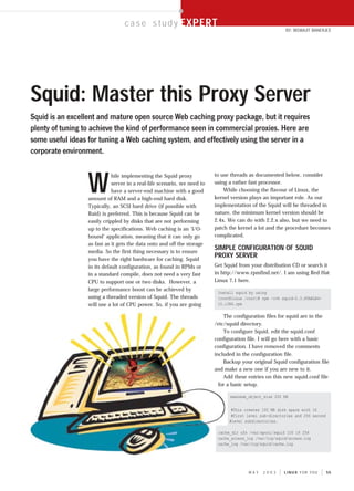 EXPERT
                                  c a s e s t u d y EXPERT
                                                                                                         BY: BISWAJIT BANERJEE




Squid: Master this Proxy Server
Squid is an excellent and mature open source Web caching proxy package, but it requires
plenty of tuning to achieve the kind of performance seen in commercial proxies. Here are
some useful ideas for tuning a Web caching system, and effectively using the server in a
corporate environment.



                  W
                             hile implementing the Squid proxy            to use threads as documented below, consider
                             server in a real-life scenario, we need to   using a rather fast processor.
                             have a server-end machine with a good            While choosing the flavour of Linux, the
                  amount of RAM and a high-end hard disk.                 kernel version plays an important role. As our
                  Typically, an SCSI hard drive (if possible with         implementation of the Squid will be threaded in
                  Raid) is preferred. This is because Squid can be        nature, the minimum kernel version should be
                  easily crippled by disks that are not performing        2.4x. We can do with 2.2.x also, but we need to
                  up to the specifications. Web caching is an ‘I/O-       patch the kernel a lot and the procedure becomes
                  bound’ application, meaning that it can only go         complicated.
                  as fast as it gets the data onto and off the storage
                  media. So the first thing necessary is to ensure
                                                                          SIMPLE CONFIGURATION OF SQUID
                  you have the right hardware for caching. Squid
                                                                          PROXY SERVER
                  in its default configuration, as found in RPMs or       Get Squid from your distribution CD or search it
                  in a standard compile, does not need a very fast        in http://www.rpmfind.net/. I am using Red Hat
                  CPU to support one or two disks. However, a             Linux 7.1 here.
                  large performance boost can be achieved by
                                                                           Install squid by using
                  using a threaded version of Squid. The threads           [root@linux /root]# rpm -ivh squid-2.3.STABLE4-
                  will use a lot of CPU power. So, if you are going        10.i386.rpm

                                                                              The configuration files for squid are in the
                                                                          /etc/squid directory.
                                                                              To configure Squid, edit the squid.conf
                                                                          configuration file. I will go here with a basic
                                                                          configuration. I have removed the comments
                                                                          included in the configuration file.
                                                                              Backup your original Squid configuration file
                                                                          and make a new one if you are new to it.
                                                                              Add these entries on this new squid.conf file
                                                                            for a basic setup.

                                                                                maximum_object_size 200 KB


                                                                                 #This creates 100 MB disk space with 16
                                                                                 #first level sub-directories and 256 second
                                                                                #level subdirectories.

                                                                           cache_dir ufs /var/spool/squid 100 16 256
                                                                           cache_access_log /var/log/squid/access.log
                                                                           cache_log /var/log/squid/cache.log




                                                                                        MAY    2003      LINUX FOR YOU         55




                                                   CMYK
 