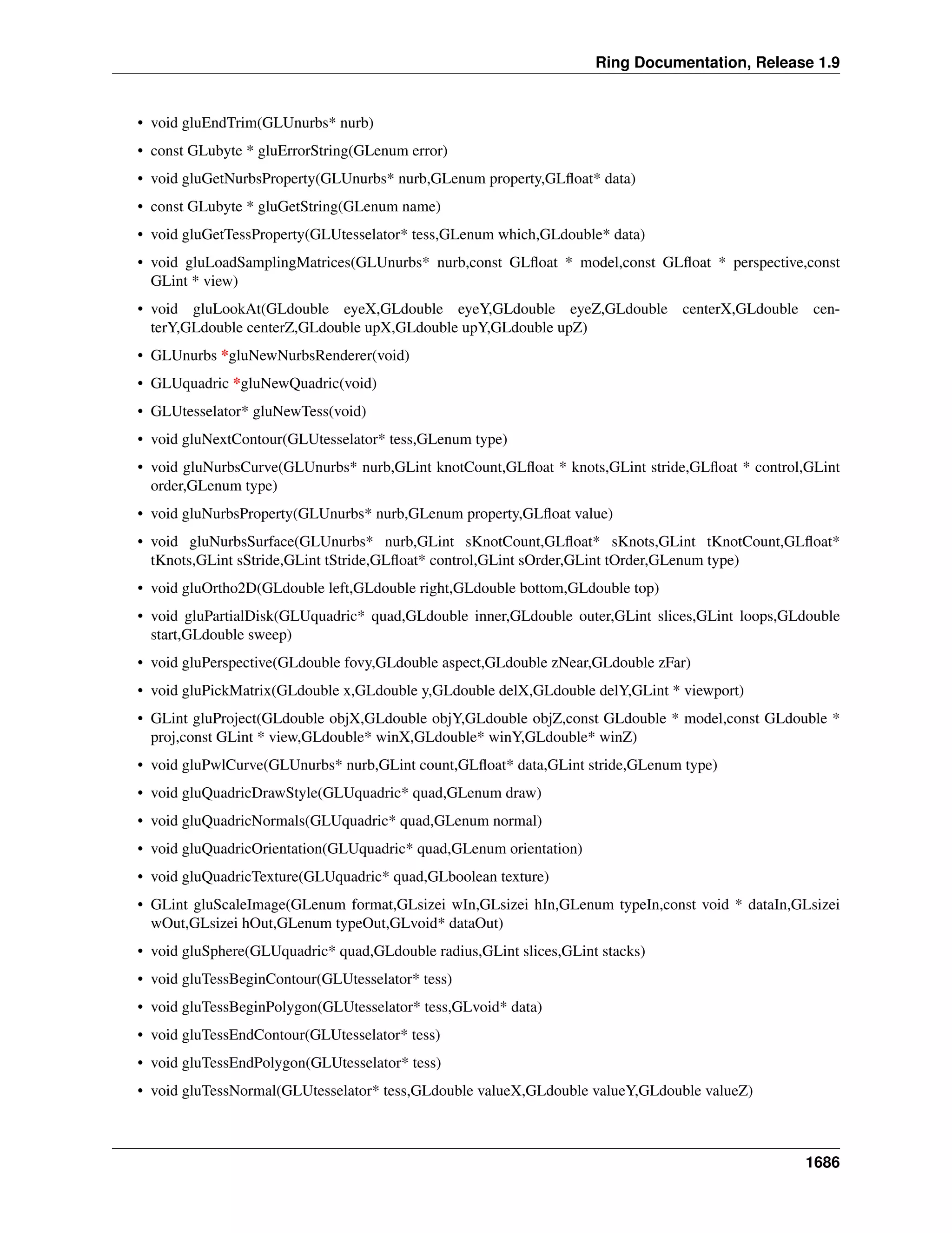 Ring Documentation, Release 1.9
• void gluEndTrim(GLUnurbs* nurb)
• const GLubyte * gluErrorString(GLenum error)
• void gluGetNurbsProperty(GLUnurbs* nurb,GLenum property,GLﬂoat* data)
• const GLubyte * gluGetString(GLenum name)
• void gluGetTessProperty(GLUtesselator* tess,GLenum which,GLdouble* data)
• void gluLoadSamplingMatrices(GLUnurbs* nurb,const GLﬂoat * model,const GLﬂoat * perspective,const
GLint * view)
• void gluLookAt(GLdouble eyeX,GLdouble eyeY,GLdouble eyeZ,GLdouble centerX,GLdouble cen-
terY,GLdouble centerZ,GLdouble upX,GLdouble upY,GLdouble upZ)
• GLUnurbs *gluNewNurbsRenderer(void)
• GLUquadric *gluNewQuadric(void)
• GLUtesselator* gluNewTess(void)
• void gluNextContour(GLUtesselator* tess,GLenum type)
• void gluNurbsCurve(GLUnurbs* nurb,GLint knotCount,GLﬂoat * knots,GLint stride,GLﬂoat * control,GLint
order,GLenum type)
• void gluNurbsProperty(GLUnurbs* nurb,GLenum property,GLﬂoat value)
• void gluNurbsSurface(GLUnurbs* nurb,GLint sKnotCount,GLﬂoat* sKnots,GLint tKnotCount,GLﬂoat*
tKnots,GLint sStride,GLint tStride,GLﬂoat* control,GLint sOrder,GLint tOrder,GLenum type)
• void gluOrtho2D(GLdouble left,GLdouble right,GLdouble bottom,GLdouble top)
• void gluPartialDisk(GLUquadric* quad,GLdouble inner,GLdouble outer,GLint slices,GLint loops,GLdouble
start,GLdouble sweep)
• void gluPerspective(GLdouble fovy,GLdouble aspect,GLdouble zNear,GLdouble zFar)
• void gluPickMatrix(GLdouble x,GLdouble y,GLdouble delX,GLdouble delY,GLint * viewport)
• GLint gluProject(GLdouble objX,GLdouble objY,GLdouble objZ,const GLdouble * model,const GLdouble *
proj,const GLint * view,GLdouble* winX,GLdouble* winY,GLdouble* winZ)
• void gluPwlCurve(GLUnurbs* nurb,GLint count,GLﬂoat* data,GLint stride,GLenum type)
• void gluQuadricDrawStyle(GLUquadric* quad,GLenum draw)
• void gluQuadricNormals(GLUquadric* quad,GLenum normal)
• void gluQuadricOrientation(GLUquadric* quad,GLenum orientation)
• void gluQuadricTexture(GLUquadric* quad,GLboolean texture)
• GLint gluScaleImage(GLenum format,GLsizei wIn,GLsizei hIn,GLenum typeIn,const void * dataIn,GLsizei
wOut,GLsizei hOut,GLenum typeOut,GLvoid* dataOut)
• void gluSphere(GLUquadric* quad,GLdouble radius,GLint slices,GLint stacks)
• void gluTessBeginContour(GLUtesselator* tess)
• void gluTessBeginPolygon(GLUtesselator* tess,GLvoid* data)
• void gluTessEndContour(GLUtesselator* tess)
• void gluTessEndPolygon(GLUtesselator* tess)
• void gluTessNormal(GLUtesselator* tess,GLdouble valueX,GLdouble valueY,GLdouble valueZ)
1686
 