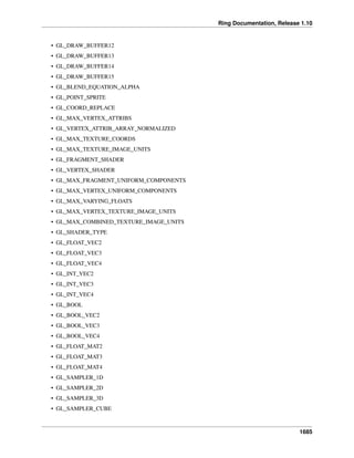 Ring Documentation, Release 1.10
• GL_DRAW_BUFFER12
• GL_DRAW_BUFFER13
• GL_DRAW_BUFFER14
• GL_DRAW_BUFFER15
• GL_BLEND_EQUATION_ALPHA
• GL_POINT_SPRITE
• GL_COORD_REPLACE
• GL_MAX_VERTEX_ATTRIBS
• GL_VERTEX_ATTRIB_ARRAY_NORMALIZED
• GL_MAX_TEXTURE_COORDS
• GL_MAX_TEXTURE_IMAGE_UNITS
• GL_FRAGMENT_SHADER
• GL_VERTEX_SHADER
• GL_MAX_FRAGMENT_UNIFORM_COMPONENTS
• GL_MAX_VERTEX_UNIFORM_COMPONENTS
• GL_MAX_VARYING_FLOATS
• GL_MAX_VERTEX_TEXTURE_IMAGE_UNITS
• GL_MAX_COMBINED_TEXTURE_IMAGE_UNITS
• GL_SHADER_TYPE
• GL_FLOAT_VEC2
• GL_FLOAT_VEC3
• GL_FLOAT_VEC4
• GL_INT_VEC2
• GL_INT_VEC3
• GL_INT_VEC4
• GL_BOOL
• GL_BOOL_VEC2
• GL_BOOL_VEC3
• GL_BOOL_VEC4
• GL_FLOAT_MAT2
• GL_FLOAT_MAT3
• GL_FLOAT_MAT4
• GL_SAMPLER_1D
• GL_SAMPLER_2D
• GL_SAMPLER_3D
• GL_SAMPLER_CUBE
1685
 