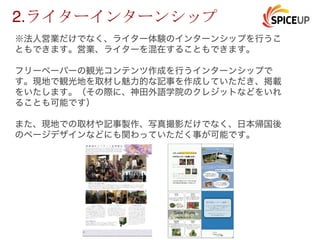 ※法人営業だけでなく、ライター体験のインターンシップを行うこ
ともできます。営業、ライターを混在することもできます。
フリーペーパーの観光コンテンツ作成を行うインターンシップで
す。現地で観光地を取材し魅力的な記事を作成していただき、掲載
をいたします。（その際に、神田外語学院のクレジットなどをいれ
ることも可能です）
また、現地での取材や記事製作、写真撮影だけでなく、日本帰国後
のページデザインなどにも関わっていただく事が可能です。
2.
 