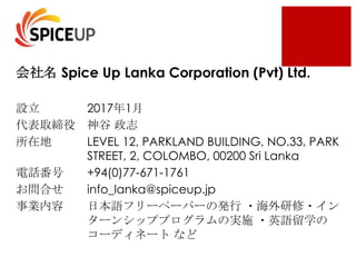 Spice Up Lanka Corporation (Pvt) Ltd.
2017 1
LEVEL 12, PARKLAND BUILDING, NO.33, PARK
STREET, 2, COLOMBO, 00200 Sri Lanka
+94(0)77-671-1761
info_lanka@spiceup.jp
 