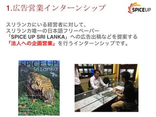 1.
スリランカにいる経営者に対して、
スリランカ唯一の日本語フリーペーパー
「SPICE UP SRI LANKA」への広告出稿などを提案する
「法人への企画営業」を行うインターンシップです。
 