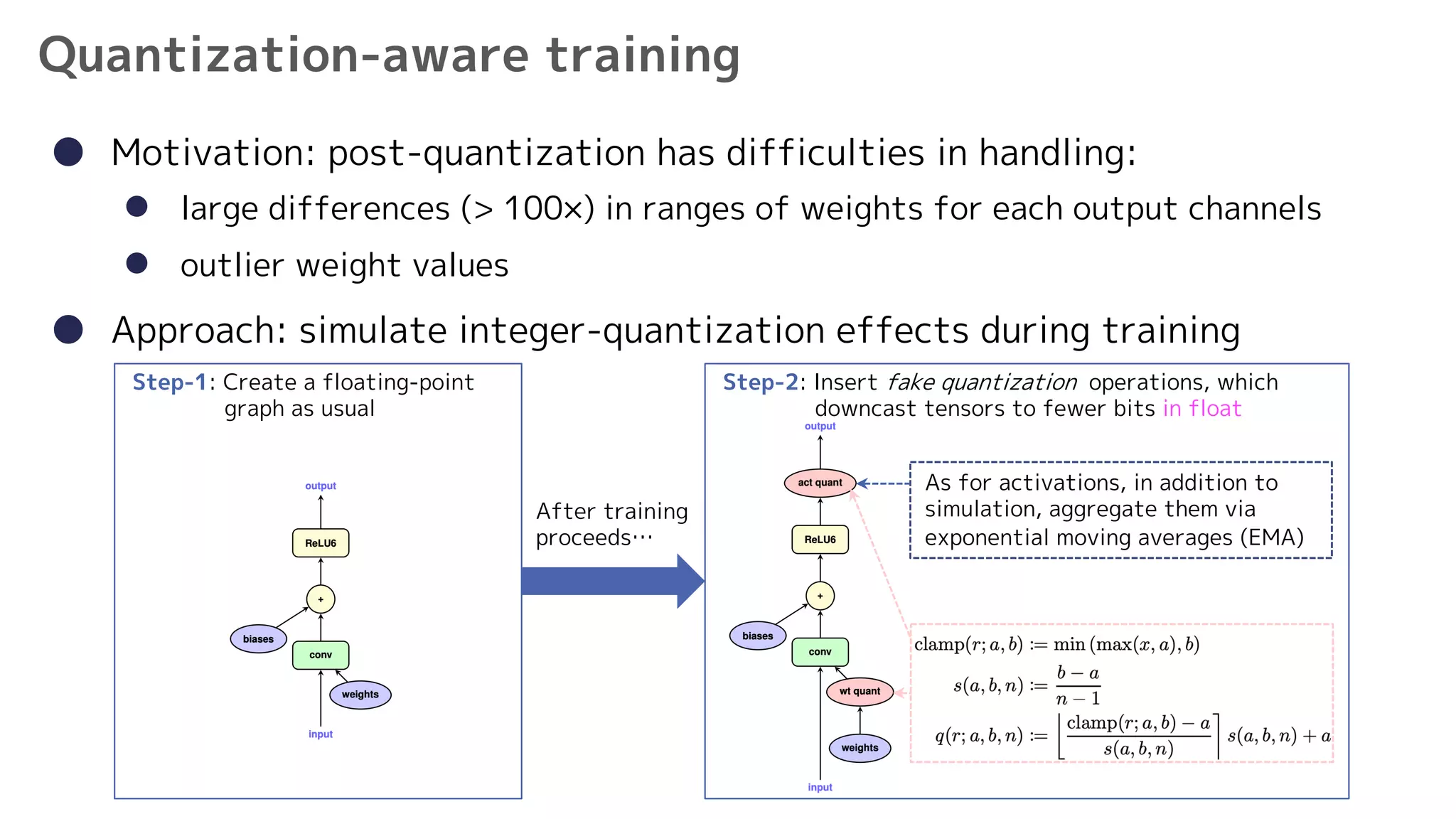 9
Quantization-aware training
● Motivation: post-quantization has difficulties in handling:
l large differences (> 100×) in ranges of weights for each output channels
l outlier weight values
● Approach: simulate integer-quantization effects during training
Step-1: Create a floating-point
graph as usual
Step-2: Insert fake quantization operations, which
downcast tensors to fewer bits in float
After training
proceeds…
As for activations, in addition to
simulation, aggregate them via
exponential moving averages (EMA)
 