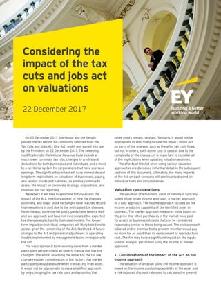 On 20 December 2017, the House and the Senate
passed the tax reform bill commonly referred to as the
Tax Cuts and Jobs Act (the Act) and it was signed into law
by the President on 22 December 2017. The sweeping
modifications to the Internal Revenue Code include a
much lower corporate tax rate, changes to credits and
deductions for both businesses and individuals, and a move
to a territorial system for corporations that have overseas
earnings. The significant overhaul will have immediate and
long-term implications on valuations of businesses, equity,
and related assets and liabilities, as entities continue to
assess the impact on corporate strategy, acquisitions, and
financial and tax reporting.
We expect it will take buyers time to fully assess the
impact of the Act. Investors appear to view the changes
positively, and major stock exchanges have reached record
high valuations in part due to the anticipated tax changes.
Nevertheless, some market participants have taken a wait-
and-see approach and have not incorporated the expected
tax changes explicitly into their deal models. The longer-
term impact on individual companies will likely take time to
assess given the complexity of the Act, likelihood of future
changes to the Act and potential adjustment to operating
models implemented by management teams in response to
the Act.
The basic approach to measuring value from a market
participant perspective in an orderly transaction has not
changed. Therefore, assessing the impact of the tax law
change requires consideration of the factors that market
participants would evaluate when transacting in an asset.
It would not be appropriate to use a simplified approach
by only changing the tax rate used and assuming that
other inputs remain constant. Similarly, it would not be
appropriate to selectively include the impact of the Act
on parts of the analysis, such as the after-tax cash flows,
but not in others, such as the cost of capital. Due to the
complexity of the changes, it is important to consider all
of the implications when updating valuation analyses.
The effects of the Act when using various valuation
approaches are discussed in further detail in the subsequent
sections of this document. Ultimately, the many impacts
of the Act on each company will continue to depend on
individual facts and circumstances.
Valuation considerations
The valuation of a business, asset or liability is typically
based either on an income approach, a market approach
or a cost approach. The income approach focuses on the
income-producing capability of the identified asset or
business. The market approach measures value based on
the price that other purchasers in the market have paid
for assets or business interests that can be considered
reasonably similar to those being valued. The cost approach
is based on the premise that a prudent investor would pay
no more for an asset than its replacement or reproduction
cost. The Act may have a significant impact on the inputs
used in analyses performed using the income or market
approach.
1. Considerations of the impact of the Act on the
income approach
The valuation of an asset using the Income approach is
based on the income-producing capability of the asset and
a risk-adjusted discount rate used to calculate the present
Considering the
impact of the tax
cuts and jobs act
on valuations
22 December 2017
 