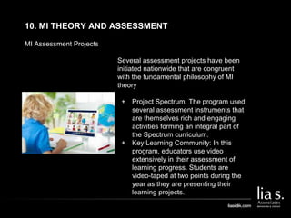 MI Assessment Projects
10. MI THEORY AND ASSESSMENT
Several assessment projects have been
initiated nationwide that are congruent
with the fundamental philosophy of MI
theory
+ Project Spectrum: The program used
several assessment instruments that
are themselves rich and engaging
activities forming an integral part of
the Spectrum curriculum.
+ Key Learning Community: In this
program, educators use video
extensively in their assessment of
learning progress. Students are
video-taped at two points during the
year as they are presenting their
learning projects.
 