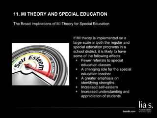 The Broad Implications of MI Theory for Special Education
11. MI THEORY AND SPECIAL EDUCATION
If MI theory is implemented on a
large scale in both the regular and
special education programs in a
school district, it is likely to have
some of the following effects:
+ Fewer referrals to special
education classes
+ A changing role for the special
education teacher
+ A greater emphasis on
identifying strengths
+ Increased self-esteem
+ Increased understanding and
appreciation of students
 