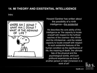 Intro
14. MI THEORY AND EXISTENTIAL INTELLIGENCE
Howard Gardner has written about
the possibility of a ninth
intelligence—the existential
He describes the core ability of this
intelligence as “the capacity to locate
oneself with respect to the furthest
reaches of the cosmos—the infinite
and the infinitesimal—and the related
capacity to locate oneself with respect
to such existential features of the
human condition as the significance of
life, the meaning of death, the ultimate
fate of the physical and the
psychological worlds, and such
profound experiences as love of
another person or total immersion in a
work of art”
 