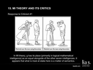 Response to Criticism #1
15. MI THEORY AND ITS CRITICS
In MI theory, g has its place (primarily in logical-mathematical
intelligence) as an equal alongside of the other seven intelligences. It
appears that what is most at stake here is a matter of semantics.
 