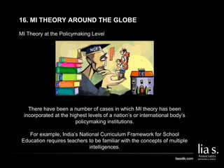MI Theory at the Policymaking Level
16. MI THEORY AROUND THE GLOBE
There have been a number of cases in which MI theory has been
incorporated at the highest levels of a nation’s or international body’s
policymaking institutions.
For example, India’s National Curriculum Framework for School
Education requires teachers to be familiar with the concepts of multiple
intelligences.
 