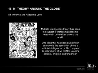 MI Theory at the Academic Level
16. MI THEORY AROUND THE GLOBE
Multiple intelligences theory has been
the subject of increasing academic
research in universities around the
world.
One topic that has been given much
attention is the estimation of one’s
multiple intelligences profile compared
to estimations of MI profiles in one’s
parents, children, and/or partner.
 