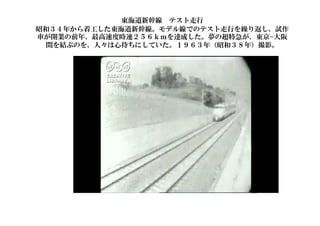 東海道新幹線 テスト走行
昭和３４年から着工した東海道新幹線。モデル線でのテスト走行を繰り返し、試作
車が開業の前年、最高速度時速２５６ｋｍを達成した。夢の超特急が、東京−大阪
間を結ぶのを、人々は心待ちにしていた。１９６３年（昭和３８年）撮影。
66
 