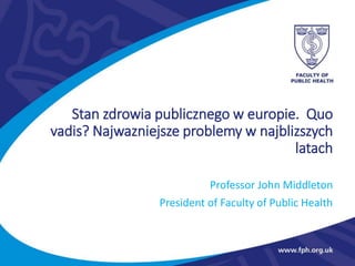 Professor John Middleton
President of Faculty of Public Health
Stan zdrowia publicznego w europie. Quo
vadis? Najwazniejsze problemy w najblizszych
latach
 