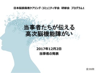 当事者たちが伝える
高次脳機能障がい
2017年12月2日
当事者の発表
日本脳損傷者ケアリング・コミュニティ学会 研修会 プログラム1
全38枚
 