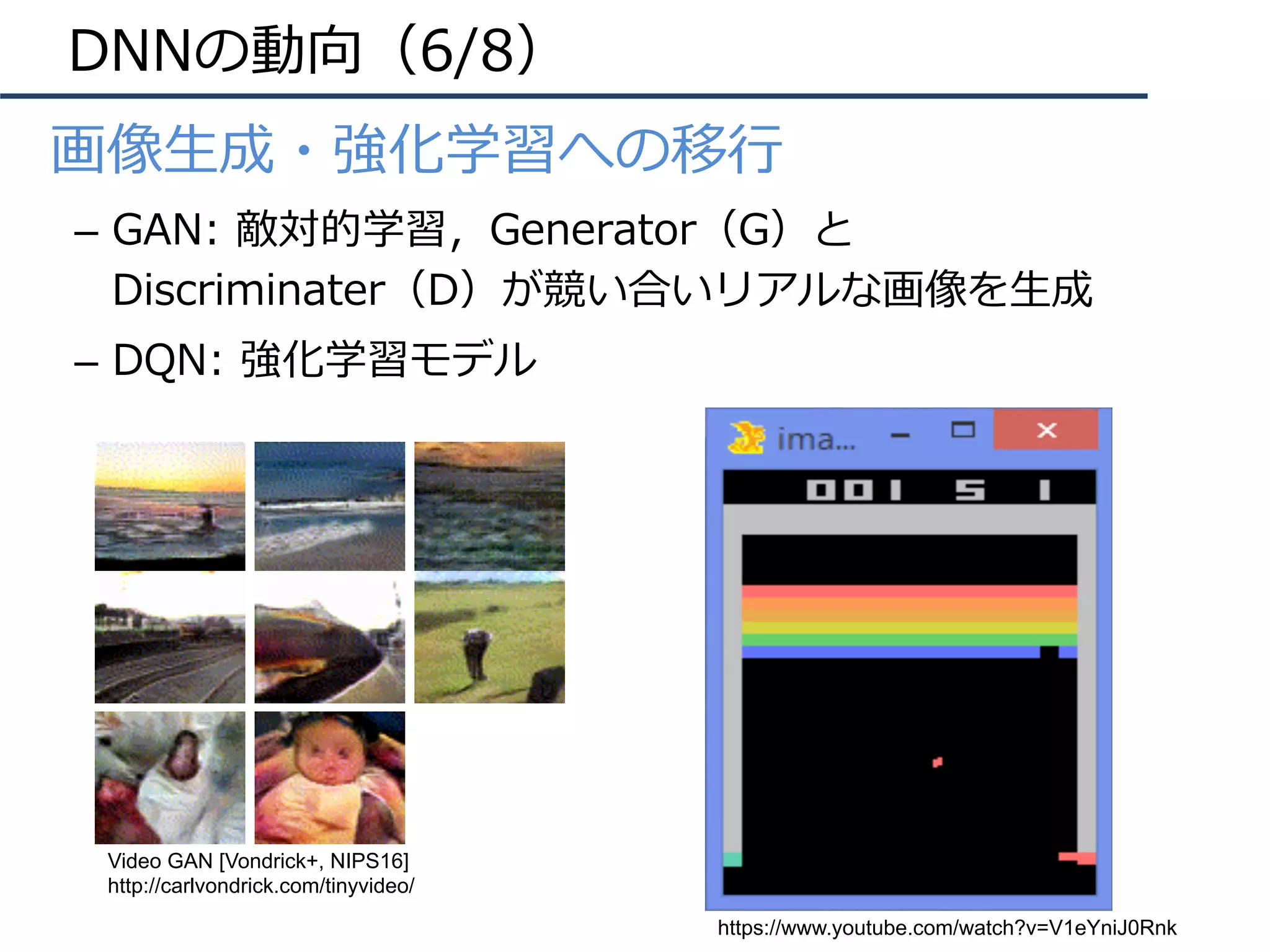 DNNの動向（6/8）
•  画像⽣成・強化学習への移⾏
–  GAN: 敵対的学習，Generator（G）と
Discriminater（D）が競い合いリアルな画像を⽣成
–  DQN: 強化学習モデル
Video GAN [Vondrick+, NIPS16]
http://carlvondrick.com/tinyvideo/
https://www.youtube.com/watch?v=V1eYniJ0Rnk
 