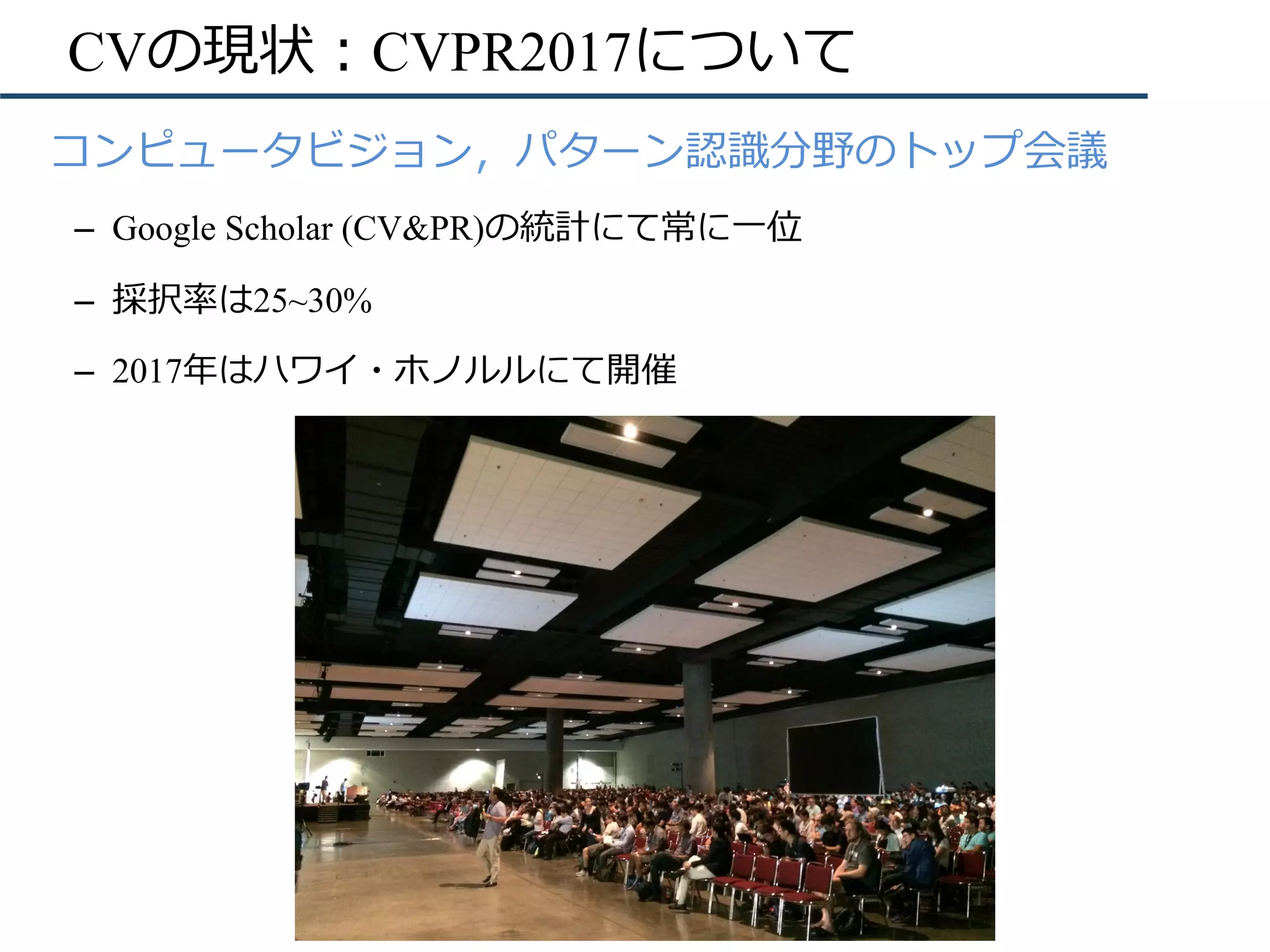 CVの現状：CVPR2017について
•  コンピュータビジョン，パターン認識分野のトップ会議
–  Google Scholar (CV&PR)の統計にて常に⼀位
–  採択率は25~30%
–  2017年はハワイ・ホノルルにて開催
 