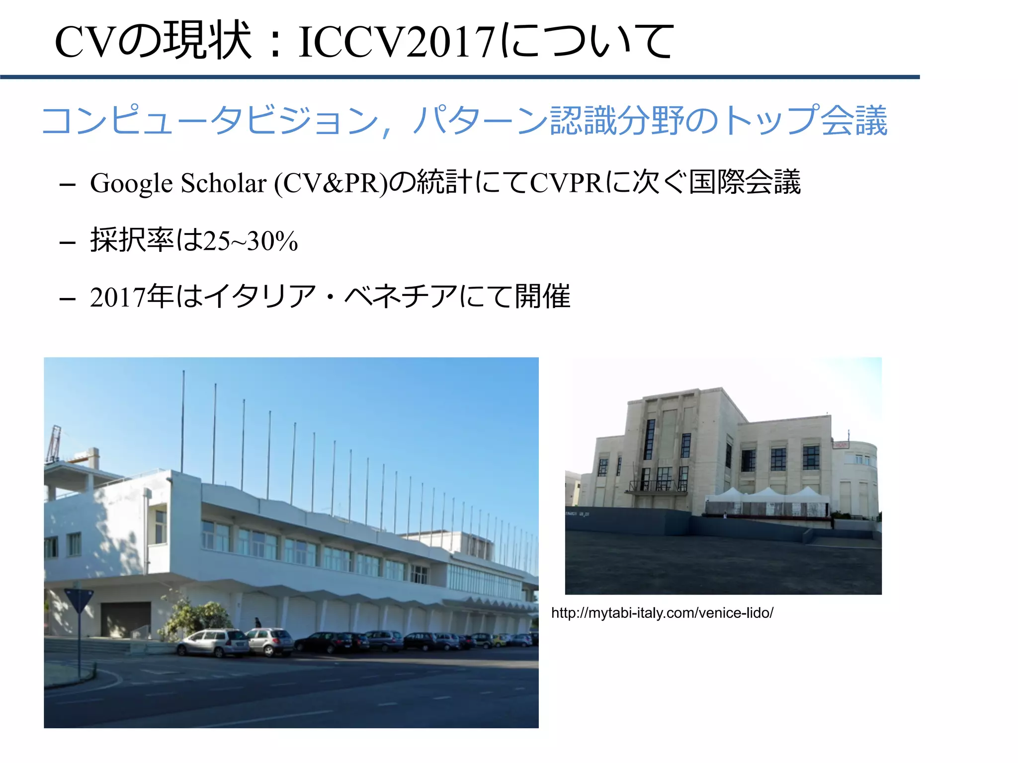 CVの現状：ICCV2017について
•  コンピュータビジョン，パターン認識分野のトップ会議
–  Google Scholar (CV&PR)の統計にてCVPRに次ぐ国際会議
–  採択率は25~30%
–  2017年はイタリア・ベネチアにて開催
http://mytabi-italy.com/venice-lido/
 