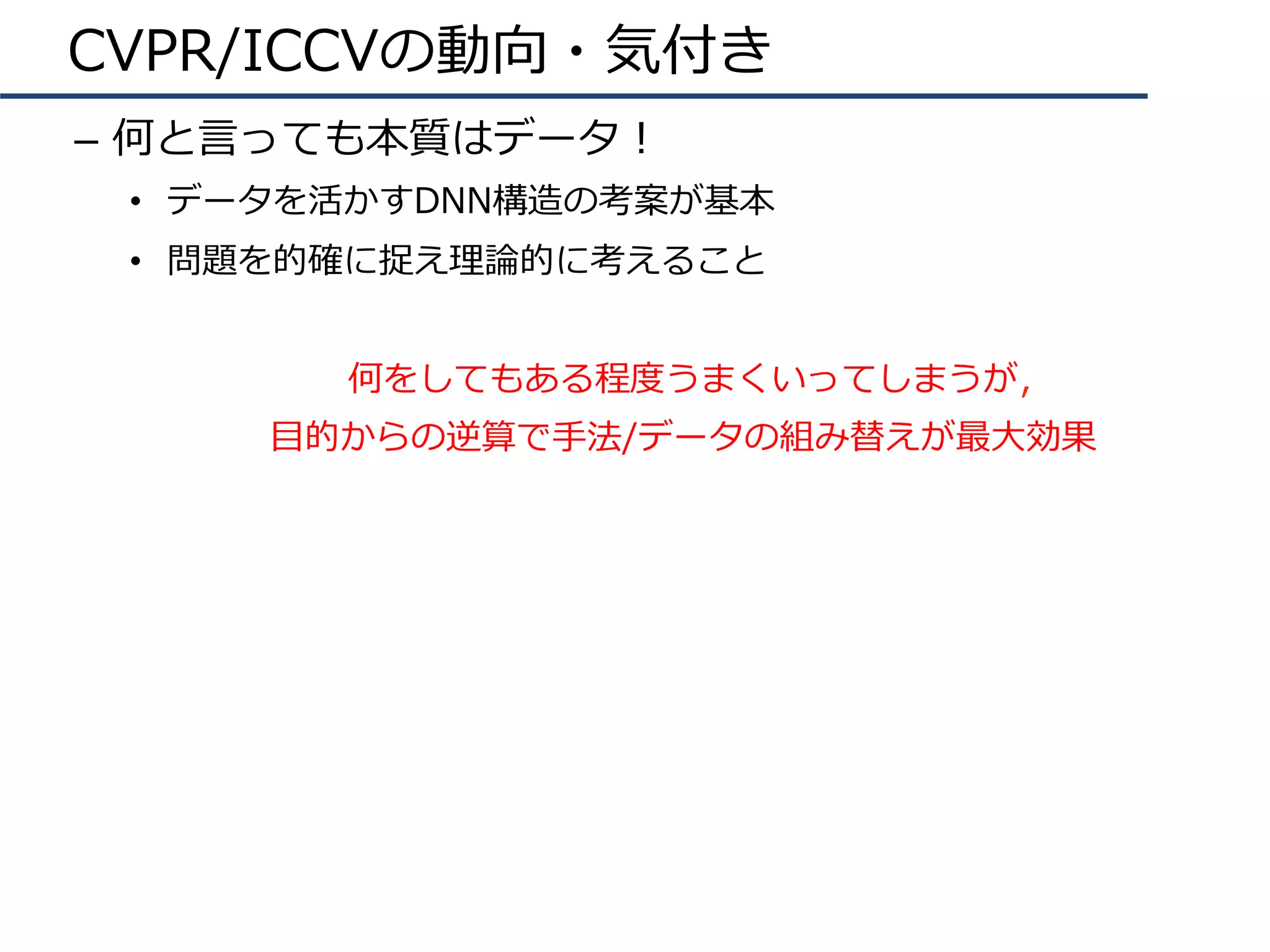 CVPR/ICCVの動向・気付き
–  何と⾔っても本質はデータ！
•  データを活かすDNN構造の考案が基本
•  問題を的確に捉え理論的に考えること
何をしてもある程度うまくいってしまうが，
⽬的からの逆算で⼿法/データの組み替えが最⼤効果
 