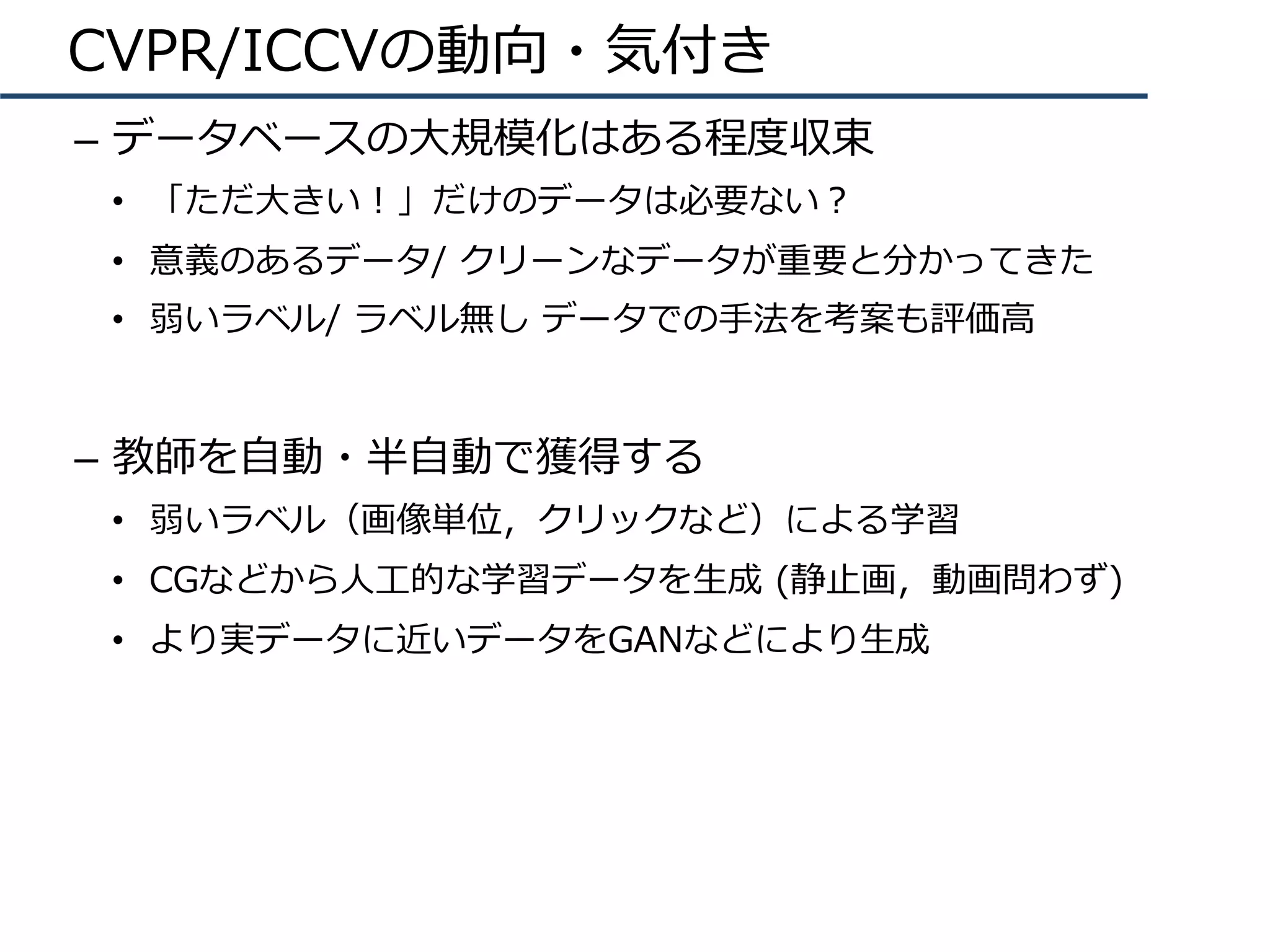 CVPR/ICCVの動向・気付き
–  データベースの⼤規模化はある程度収束
•  「ただ⼤きい！」だけのデータは必要ない？
•  意義のあるデータ/ クリーンなデータが重要と分かってきた
•  弱いラベル/ ラベル無し データでの⼿法を考案も評価⾼
–  教師を⾃動・半⾃動で獲得する
•  弱いラベル（画像単位，クリックなど）による学習
•  CGなどから⼈⼯的な学習データを⽣成 (静⽌画，動画問わず)
•  より実データに近いデータをGANなどにより⽣成
 