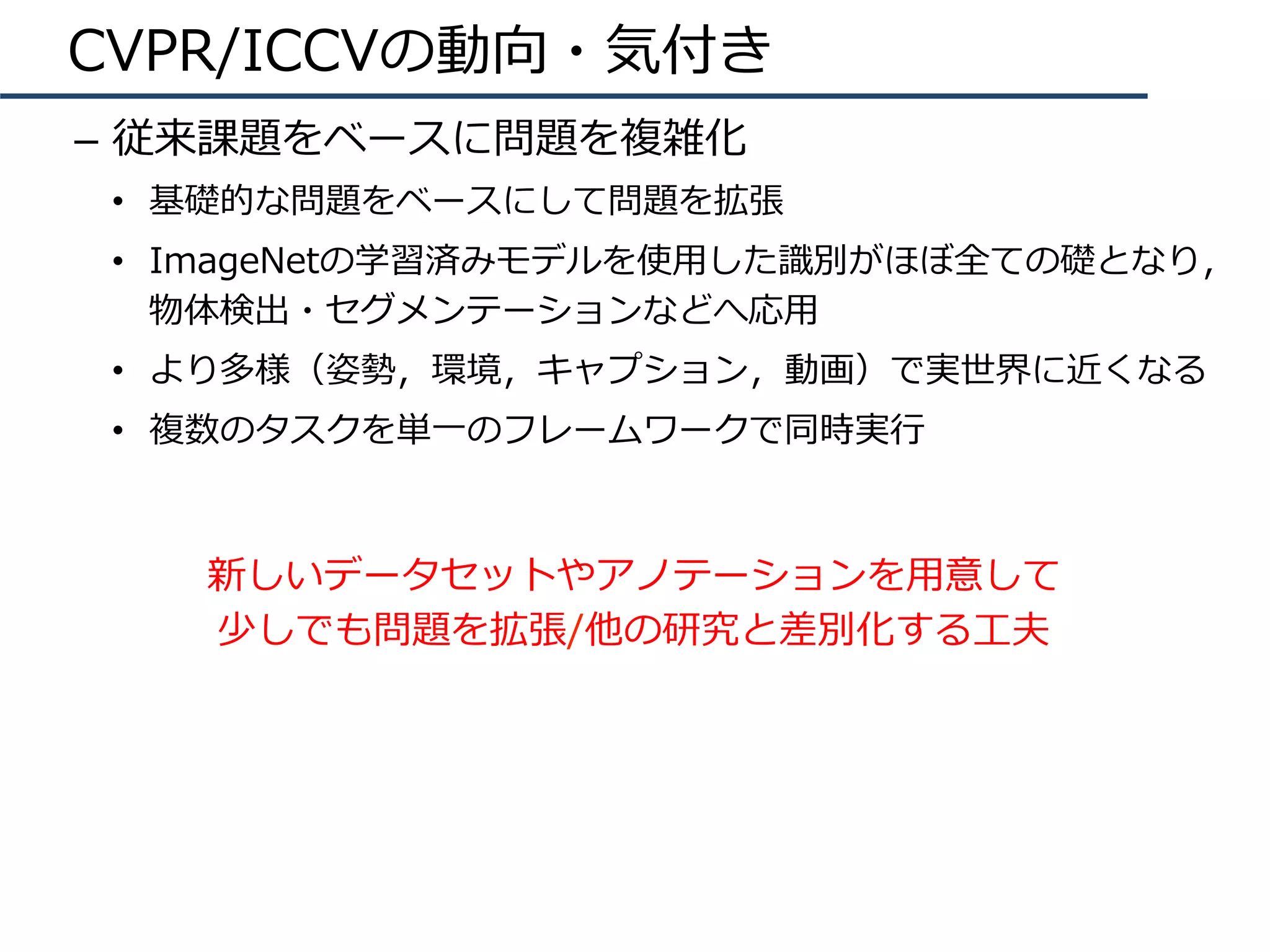 CVPR/ICCVの動向・気付き
–  従来課題をベースに問題を複雑化
•  基礎的な問題をベースにして問題を拡張
•  ImageNetの学習済みモデルを使⽤した識別がほぼ全ての礎となり，
物体検出・セグメンテーションなどへ応⽤
•  より多様（姿勢，環境，キャプション，動画）で実世界に近くなる
•  複数のタスクを単⼀のフレームワークで同時実⾏
新しいデータセットやアノテーションを⽤意して
少しでも問題を拡張/他の研究と差別化する⼯夫
 