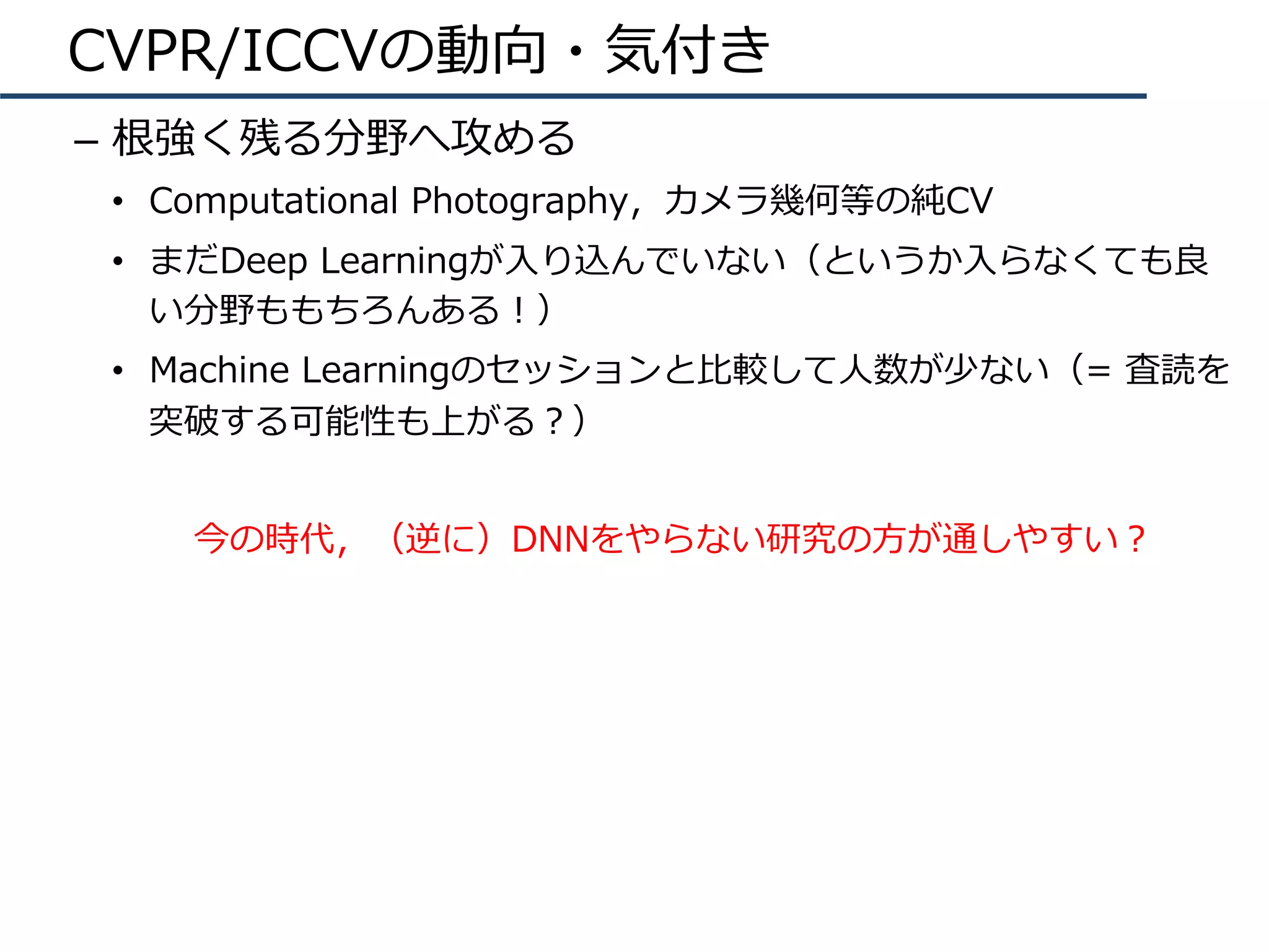 CVPR/ICCVの動向・気付き
–  根強く残る分野へ攻める
•  Computational Photography，カメラ幾何等の純CV
•  まだDeep Learningが⼊り込んでいない（というか⼊らなくても良
い分野ももちろんある！）
•  Machine Learningのセッションと⽐較して⼈数が少ない（= 査読を
突破する可能性も上がる？）
今の時代，（逆に）DNNをやらない研究の⽅が通しやすい？
 