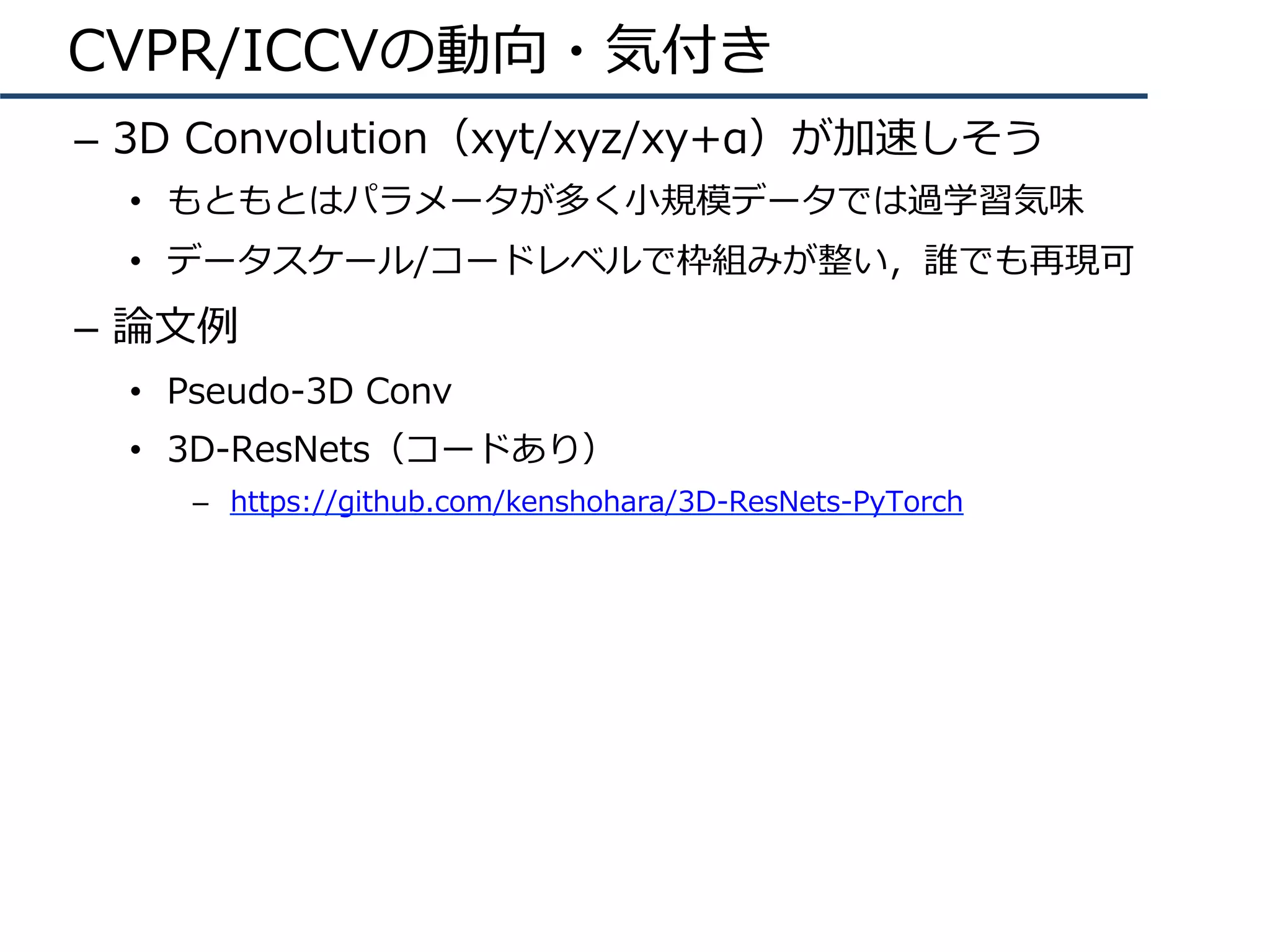CVPR/ICCVの動向・気付き
–  3D Convolution（xyt/xyz/xy+α）が加速しそう
•  もともとはパラメータが多く⼩規模データでは過学習気味
•  データスケール/コードレベルで枠組みが整い，誰でも再現可
–  論⽂例
•  Pseudo-3D Conv
•  3D-ResNets（コードあり）
–  https://github.com/kenshohara/3D-ResNets-PyTorch
 