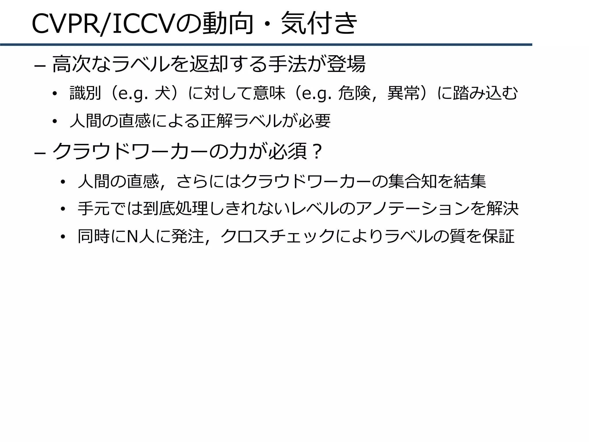 CVPR/ICCVの動向・気付き
–  ⾼次なラベルを返却する⼿法が登場
•  識別（e.g. ⽝）に対して意味（e.g. 危険，異常）に踏み込む
•  ⼈間の直感による正解ラベルが必要
–  クラウドワーカーの⼒が必須？
•  ⼈間の直感，さらにはクラウドワーカーの集合知を結集
•  ⼿元では到底処理しきれないレベルのアノテーションを解決
•  同時にN⼈に発注，クロスチェックによりラベルの質を保証
 