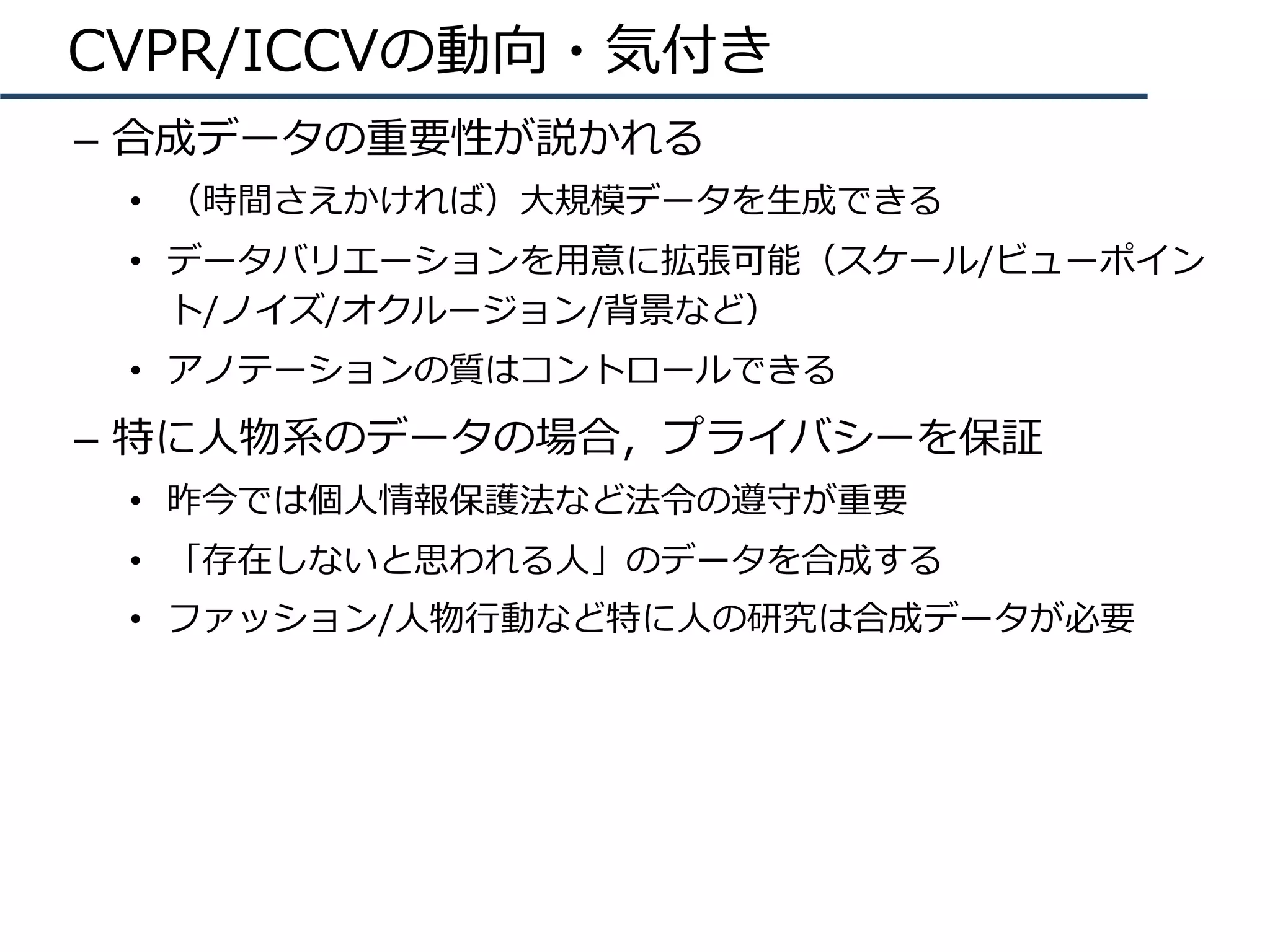 CVPR/ICCVの動向・気付き
–  合成データの重要性が説かれる
•  （時間さえかければ）⼤規模データを⽣成できる
•  データバリエーションを⽤意に拡張可能（スケール/ビューポイン
ト/ノイズ/オクルージョン/背景など）
•  アノテーションの質はコントロールできる
–  特に⼈物系のデータの場合，プライバシーを保証
•  昨今では個⼈情報保護法など法令の遵守が重要
•  「存在しないと思われる⼈」のデータを合成する
•  ファッション/⼈物⾏動など特に⼈の研究は合成データが必要
 