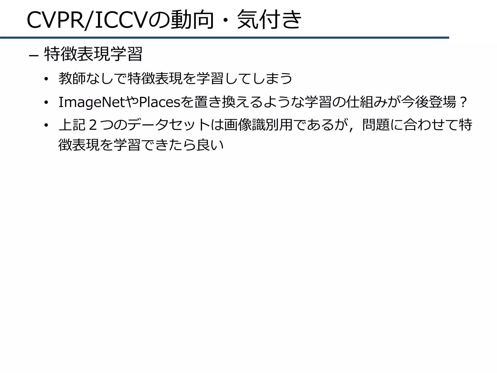 CVPR/ICCVの動向・気付き
–  特徴表現学習
•  教師なしで特徴表現を学習してしまう
•  ImageNetやPlacesを置き換えるような学習の仕組みが今後登場？
•  上記２つのデータセットは画像識別⽤であるが，問題に合わせて特
徴表現を学習できたら良い
 