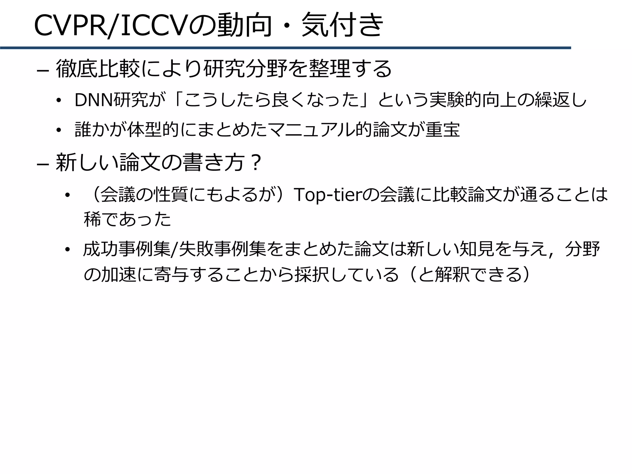 CVPR/ICCVの動向・気付き
–  徹底⽐較により研究分野を整理する
•  DNN研究が「こうしたら良くなった」という実験的向上の繰返し
•  誰かが体型的にまとめたマニュアル的論⽂が重宝
–  新しい論⽂の書き⽅？
•  （会議の性質にもよるが）Top-tierの会議に⽐較論⽂が通ることは
稀であった
•  成功事例集/失敗事例集をまとめた論⽂は新しい知⾒を与え，分野
の加速に寄与することから採択している（と解釈できる）
 