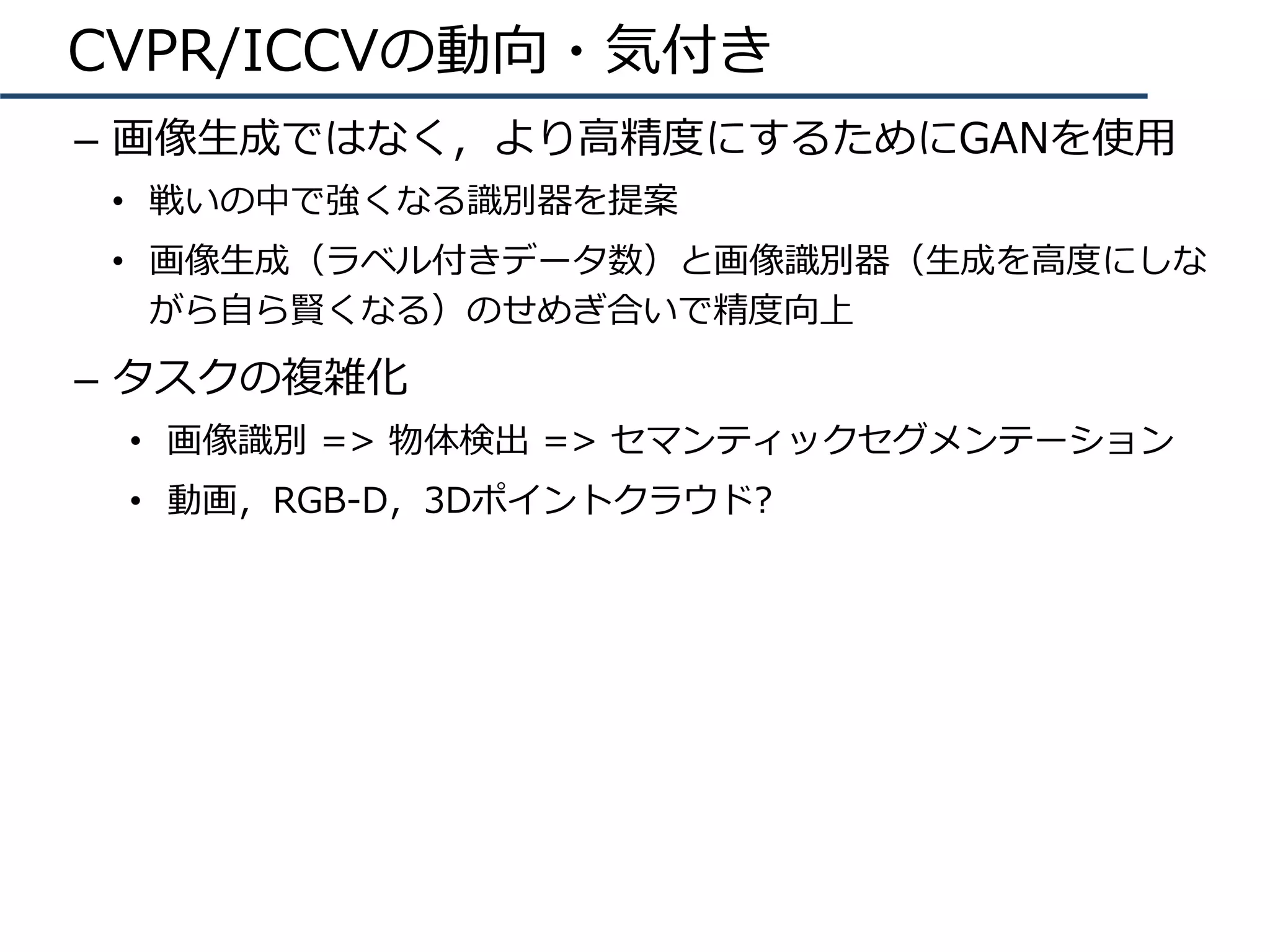 CVPR/ICCVの動向・気付き
–  画像⽣成ではなく，より⾼精度にするためにGANを使⽤
•  戦いの中で強くなる識別器を提案
•  画像⽣成（ラベル付きデータ数）と画像識別器（⽣成を⾼度にしな
がら⾃ら賢くなる）のせめぎ合いで精度向上
–  タスクの複雑化
•  画像識別 => 物体検出 => セマンティックセグメンテーション
•  動画，RGB-D，3Dポイントクラウド?
 