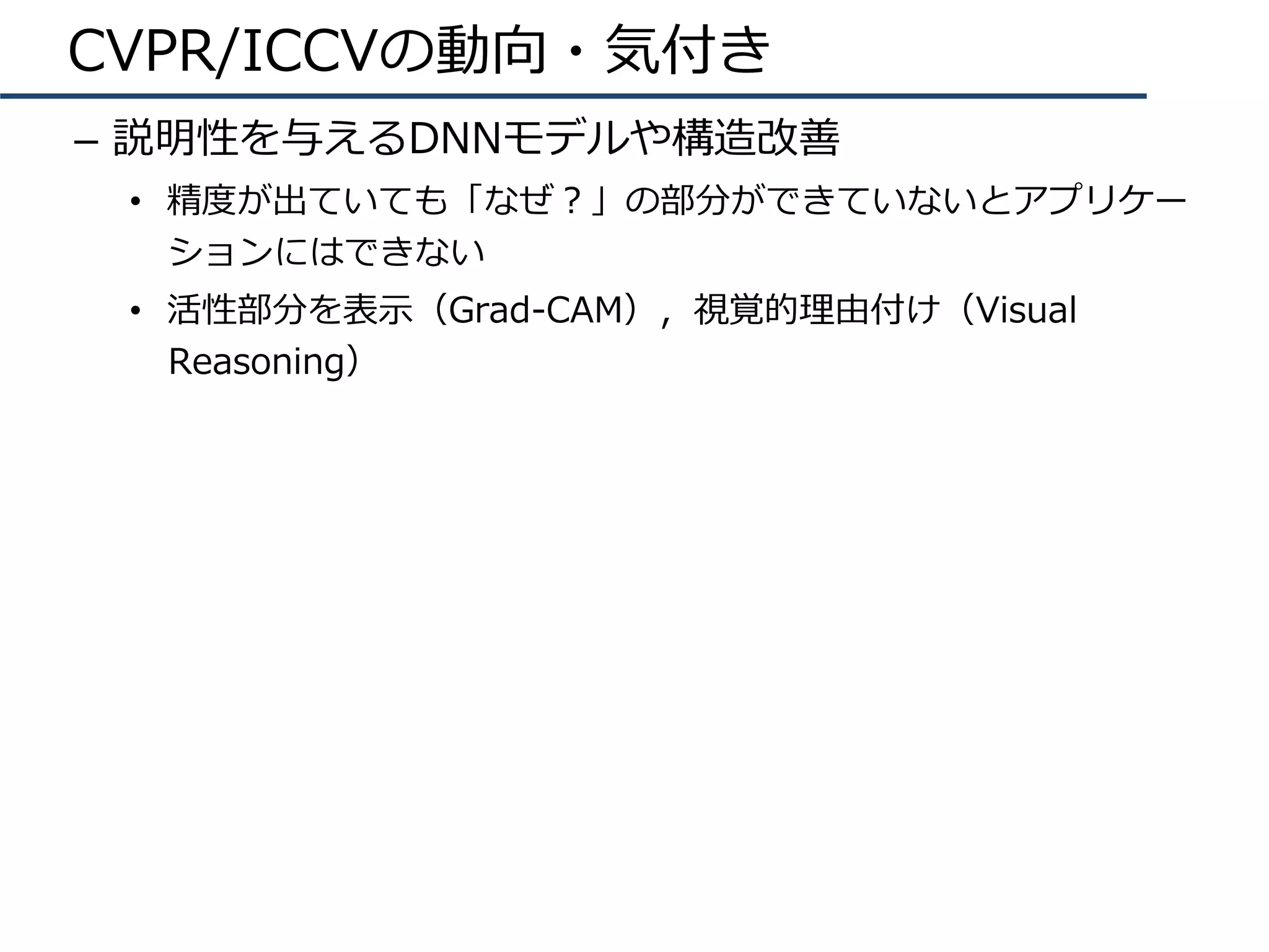 CVPR/ICCVの動向・気付き
–  説明性を与えるDNNモデルや構造改善
•  精度が出ていても「なぜ？」の部分ができていないとアプリケー
ションにはできない
•  活性部分を表⽰（Grad-CAM），視覚的理由付け（Visual
Reasoning）
 
