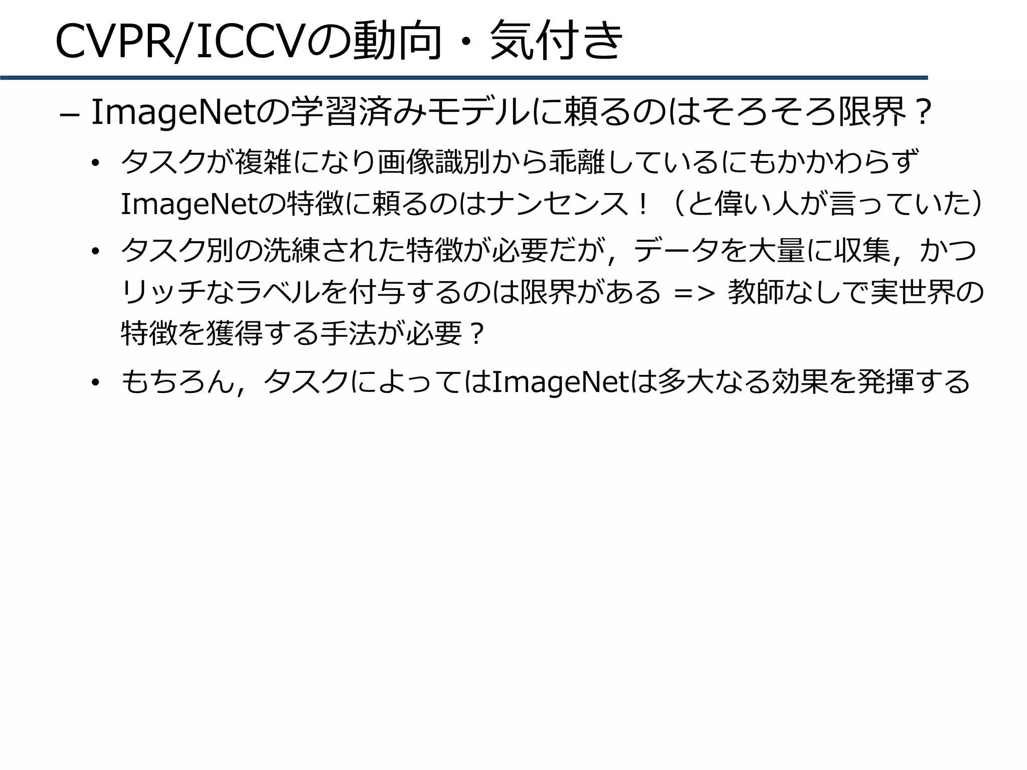 CVPR/ICCVの動向・気付き
–  ImageNetの学習済みモデルに頼るのはそろそろ限界？
•  タスクが複雑になり画像識別から乖離しているにもかかわらず
ImageNetの特徴に頼るのはナンセンス！（と偉い⼈が⾔っていた）
•  タスク別の洗練された特徴が必要だが，データを⼤量に収集，かつ
リッチなラベルを付与するのは限界がある => 教師なしで実世界の
特徴を獲得する⼿法が必要？
•  もちろん，タスクによってはImageNetは多⼤なる効果を発揮する
 