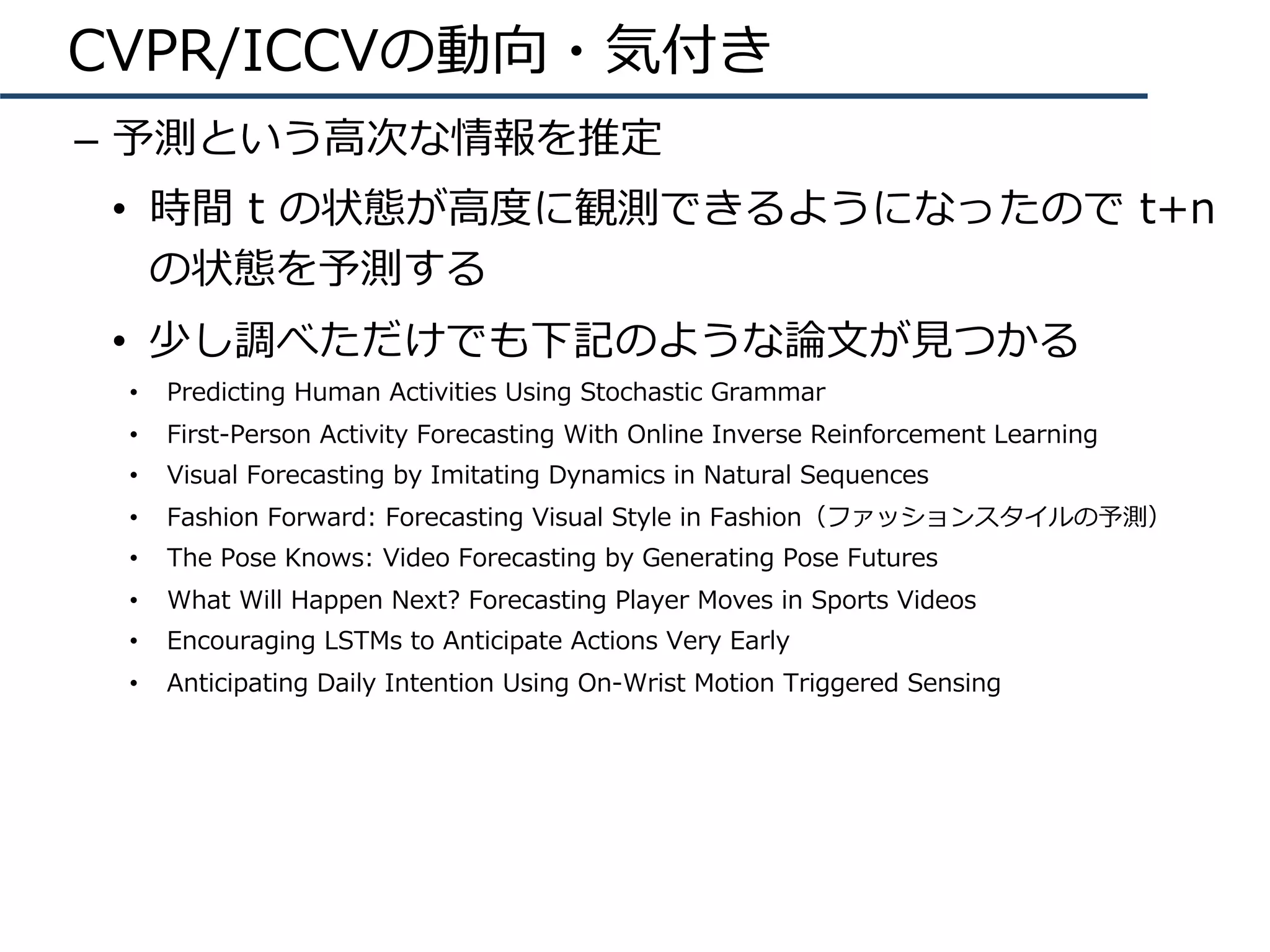 CVPR/ICCVの動向・気付き
–  予測という⾼次な情報を推定
•  時間 t の状態が⾼度に観測できるようになったので t+n
の状態を予測する
•  少し調べただけでも下記のような論⽂が⾒つかる
•  Predicting Human Activities Using Stochastic Grammar
•  First-Person Activity Forecasting With Online Inverse Reinforcement Learning
•  Visual Forecasting by Imitating Dynamics in Natural Sequences
•  Fashion Forward: Forecasting Visual Style in Fashion（ファッションスタイルの予測）
•  The Pose Knows: Video Forecasting by Generating Pose Futures
•  What Will Happen Next? Forecasting Player Moves in Sports Videos
•  Encouraging LSTMs to Anticipate Actions Very Early
•  Anticipating Daily Intention Using On-Wrist Motion Triggered Sensing
 