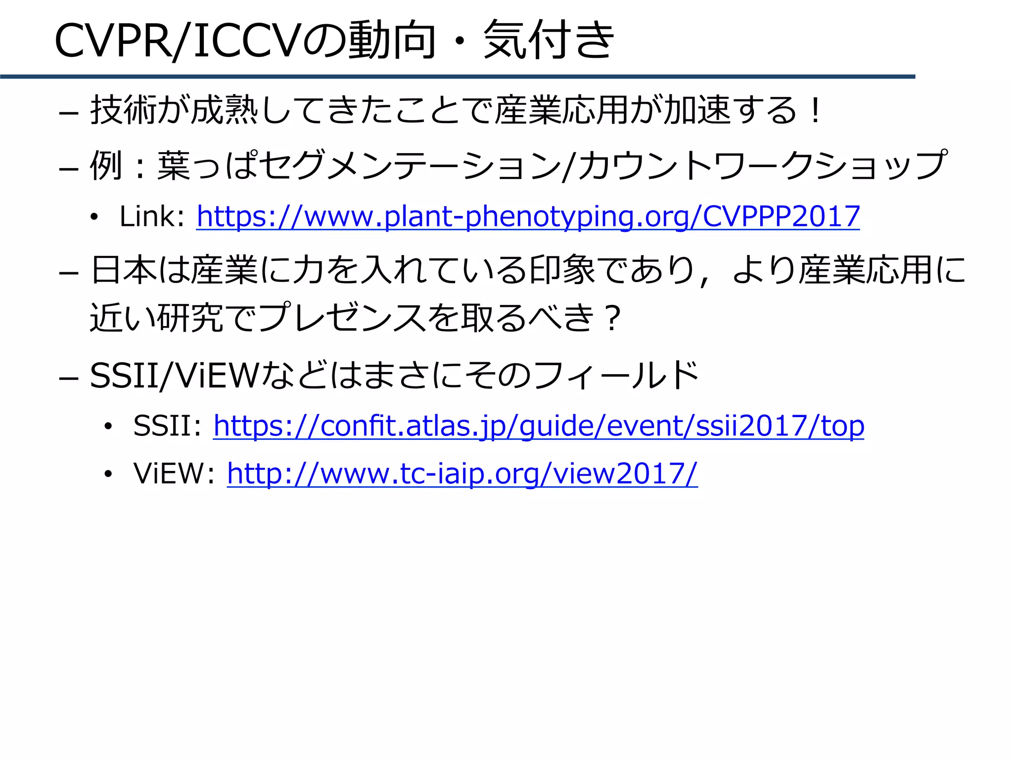 CVPR/ICCVの動向・気付き
–  技術が成熟してきたことで産業応⽤が加速する！
–  例：葉っぱセグメンテーション/カウントワークショップ
•  Link: https://www.plant-phenotyping.org/CVPPP2017
–  ⽇本は産業に⼒を⼊れている印象であり，より産業応⽤に
近い研究でプレゼンスを取るべき？
–  SSII/ViEWなどはまさにそのフィールド
•  SSII: https://conﬁt.atlas.jp/guide/event/ssii2017/top
•  ViEW: http://www.tc-iaip.org/view2017/
 