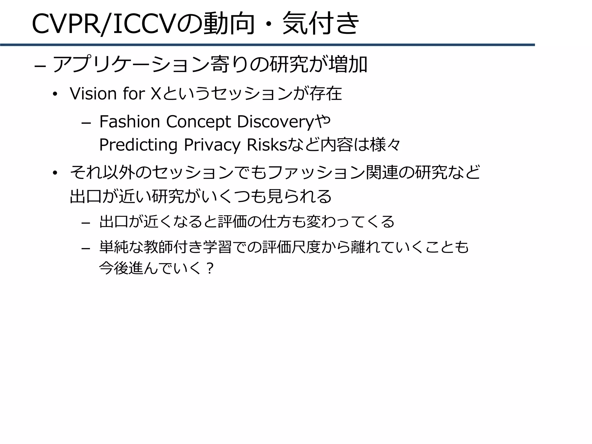 CVPR/ICCVの動向・気付き
–  アプリケーション寄りの研究が増加
•  Vision for Xというセッションが存在
–  Fashion Concept Discoveryや
Predicting Privacy Risksなど内容は様々
•  それ以外のセッションでもファッション関連の研究など
出⼝が近い研究がいくつも⾒られる
–  出⼝が近くなると評価の仕⽅も変わってくる
–  単純な教師付き学習での評価尺度から離れていくことも
今後進んでいく？
 