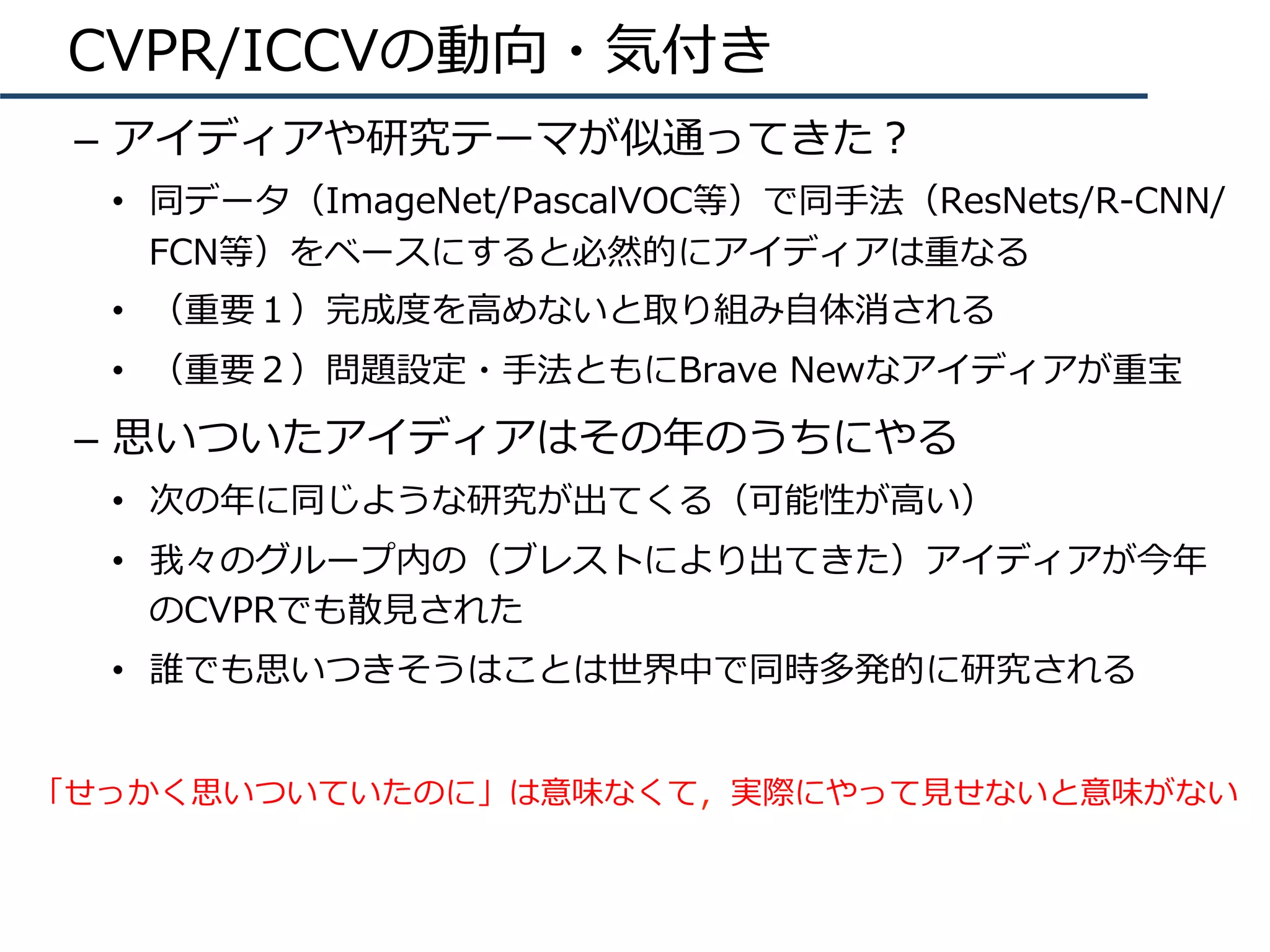 CVPR/ICCVの動向・気付き
–  アイディアや研究テーマが似通ってきた？
•  同データ（ImageNet/PascalVOC等）で同⼿法（ResNets/R-CNN/
FCN等）をベースにすると必然的にアイディアは重なる
•  （重要１）完成度を⾼めないと取り組み⾃体消される
•  （重要２）問題設定・⼿法ともにBrave Newなアイディアが重宝
–  思いついたアイディアはその年のうちにやる
•  次の年に同じような研究が出てくる（可能性が⾼い）
•  我々のグループ内の（ブレストにより出てきた）アイディアが今年
のCVPRでも散⾒された
•  誰でも思いつきそうはことは世界中で同時多発的に研究される
「せっかく思いついていたのに」は意味なくて，実際にやって⾒せないと意味がない
 