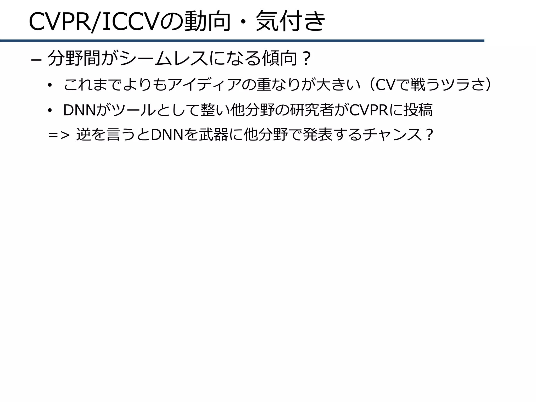 CVPR/ICCVの動向・気付き
–  分野間がシームレスになる傾向？
•  これまでよりもアイディアの重なりが⼤きい（CVで戦うツラさ）
•  DNNがツールとして整い他分野の研究者がCVPRに投稿
=> 逆を⾔うとDNNを武器に他分野で発表するチャンス？
 