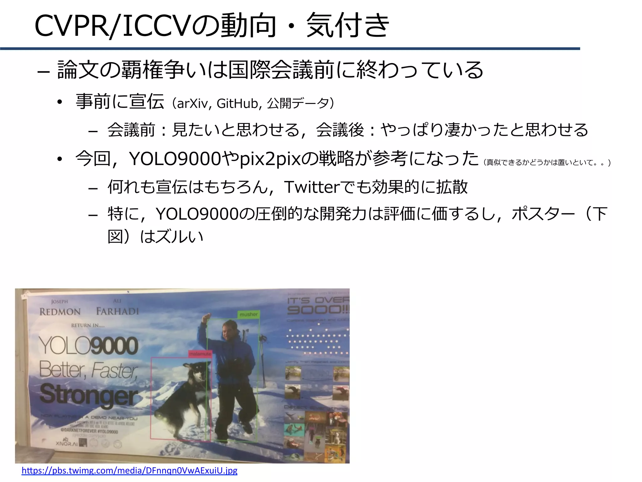 CVPR/ICCVの動向・気付き
–  論⽂の覇権争いは国際会議前に終わっている
•  事前に宣伝（arXiv, GitHub, 公開データ）
–  会議前：⾒たいと思わせる，会議後：やっぱり凄かったと思わせる
•  今回，YOLO9000やpix2pixの戦略が参考になった（真似できるかどうかは置いといて。。)
–  何れも宣伝はもちろん，Twitterでも効果的に拡散
–  特に，YOLO9000の圧倒的な開発⼒は評価に価するし，ポスター（下
図）はズルい
h.ps://pbs.twimg.com/media/DFnnqn0VwAExuiU.jpg	
 