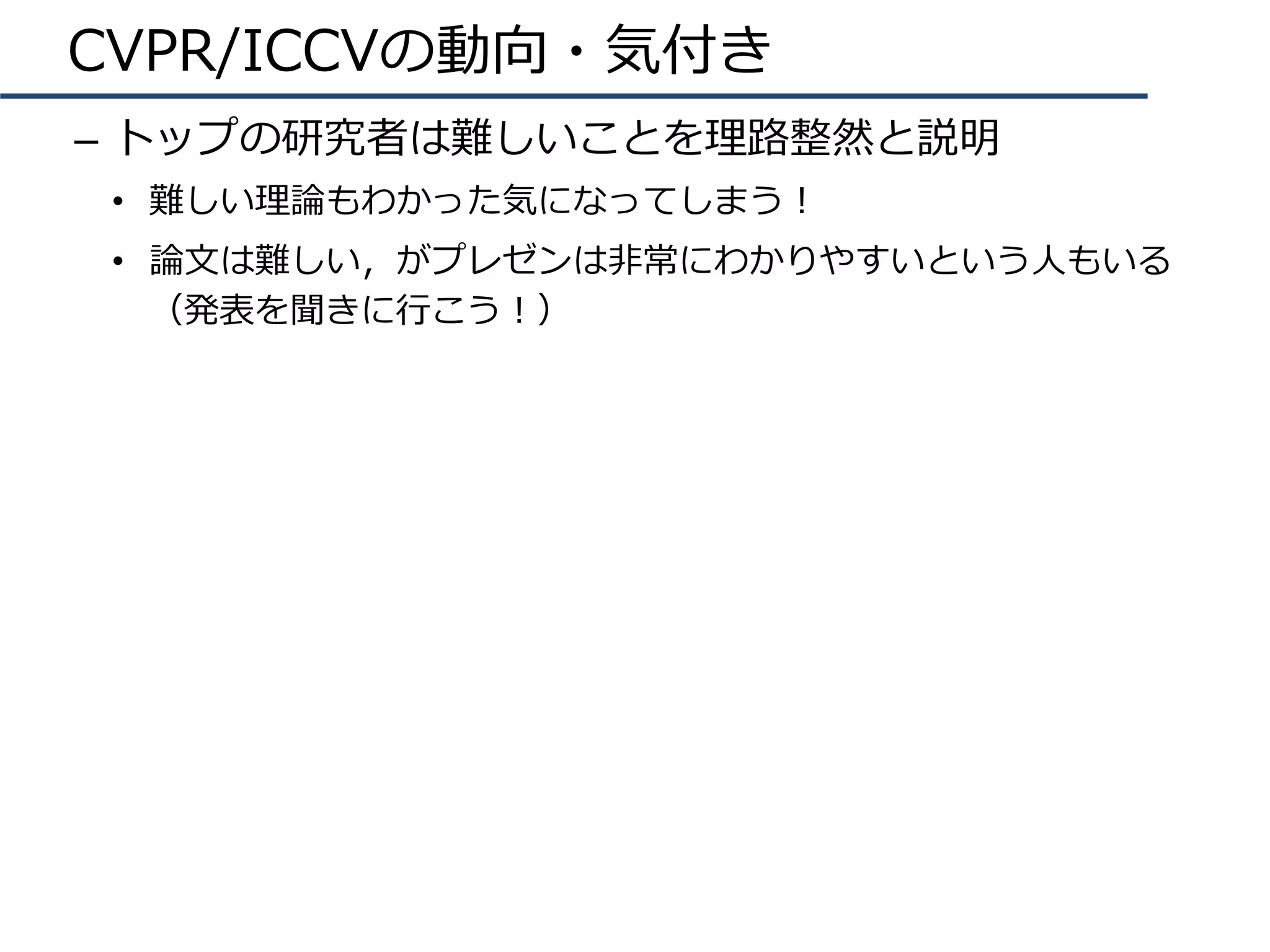 CVPR/ICCVの動向・気付き
–  トップの研究者は難しいことを理路整然と説明
•  難しい理論もわかった気になってしまう！
•  論⽂は難しい，がプレゼンは⾮常にわかりやすいという⼈もいる
（発表を聞きに⾏こう！）
 