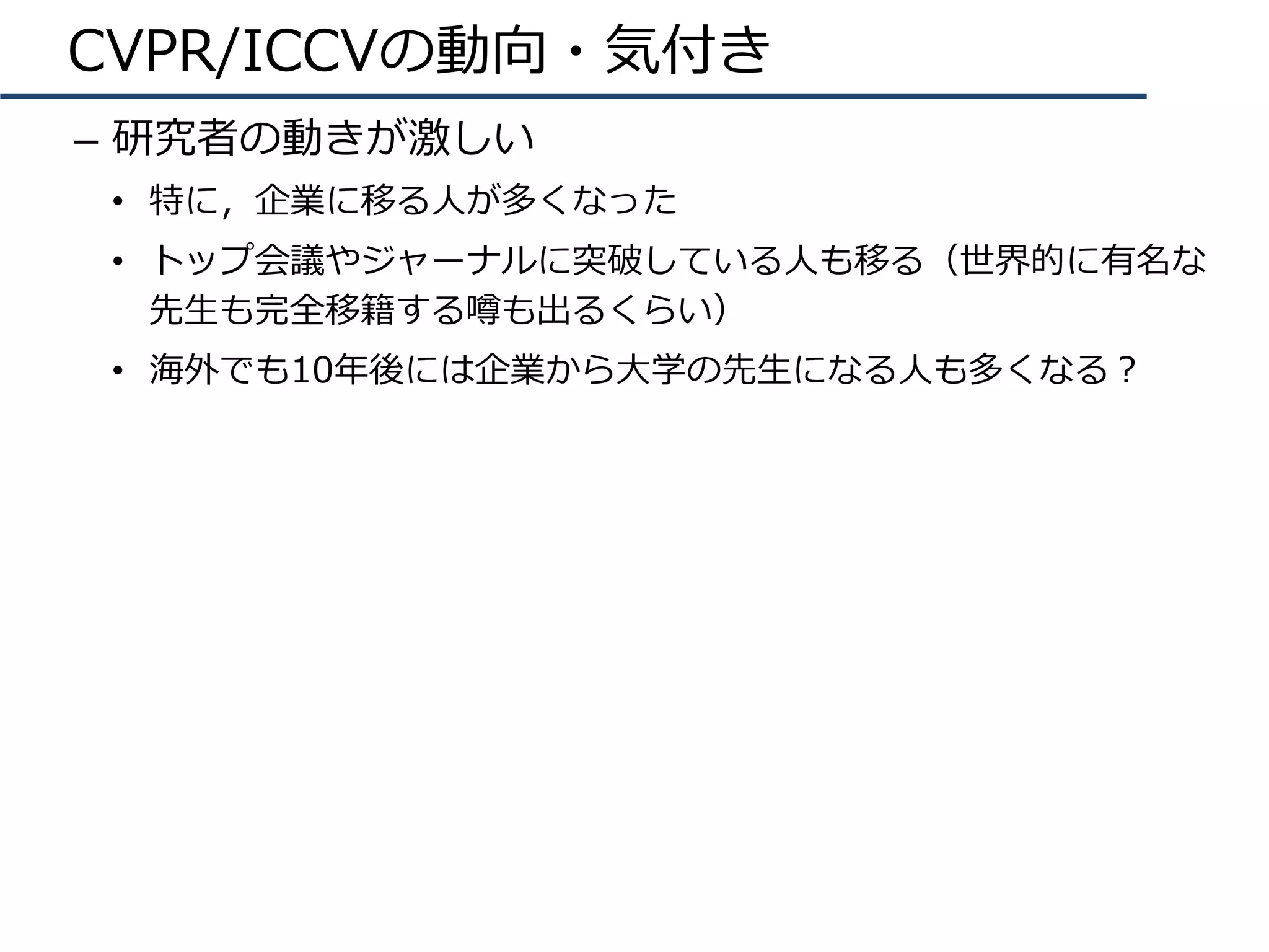 CVPR/ICCVの動向・気付き
–  研究者の動きが激しい
•  特に，企業に移る⼈が多くなった
•  トップ会議やジャーナルに突破している⼈も移る（世界的に有名な
先⽣も完全移籍する噂も出るくらい）
•  海外でも10年後には企業から⼤学の先⽣になる⼈も多くなる？
 